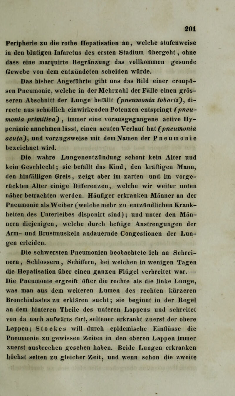 301 Peripherie zu die rothe Hepatisation an, welche stufenweise in den blutigen Infarctus des ersten Stadium übergeht, ohne dass eine marquirte Begränzung das vollkommen gesunde Gewebe von dem entzündeten scheiden würde. Das bisher Angeführte gibt uns das Bild einer croupö- sen Pneumonie, welche in der Mehrzahl der Fälle einen grös¬ seren Abschnitt der Lunge befällt (pneumonia lobaris_), di- recte aus schädlich einwirkenden Potenzen entspringt Cpneu- monia piimiliva) , immer eine vorausgegangene active Hy¬ perämie annehmen lässt, einen acuten Verlauf hat (pneumonia acuta), und vorzugsweise mit dem Namen der Pneumonie bezeichnet wird. Die wahre Lungenentzündung schont kein Alter und kein Geschlecht; sie befällt das Kind, den kräftigen Mann, den hinfälligen Greis, zeigt aber im zarten und im vorge¬ rückten Alter einige Differenzen, welche wir weiter unten näher betrachten werden. Häufiger erkranken Männer an der Pneumonie als Weiber (welche mehr zu entzündlichen Krank¬ heiten des Unterleibes disponirt sind); und unter den Män¬ nern diejenigen, welche durch heftige Anstrengungen der Arm- und Brustmuskeln andauernde Congestionen der Lun¬ gen erleiden. Die schwersten Pneumonien beobachtete ich an Schrei¬ nern , Schlossern, Schiffern, bei welchen in wenigen Tagen die Hepatisation über einen ganzen Flügel verbreitet w7ar.— Die Pneumonie ergreift öfter die rechte als die linke Lunge, was man aus dem weiteren Lumen des rechten kürzeren Bronchialastes zu erklären sucht; sie beginnt in der Regel an dem hinteren Theile des unteren Lappens und schreitet von da nach aufwärts fort, seltener erkrankt zuerst der obere Lappen; Stockes will durch epidemische Einflüsse die Pneumonie zu gewissen Zeiten in den oberen Lappen immer zuerst ausbrechen gesehen haben. Beide Lungen erkranken höchst selten zu gleicher Zeit, und wenn schon die zwreite