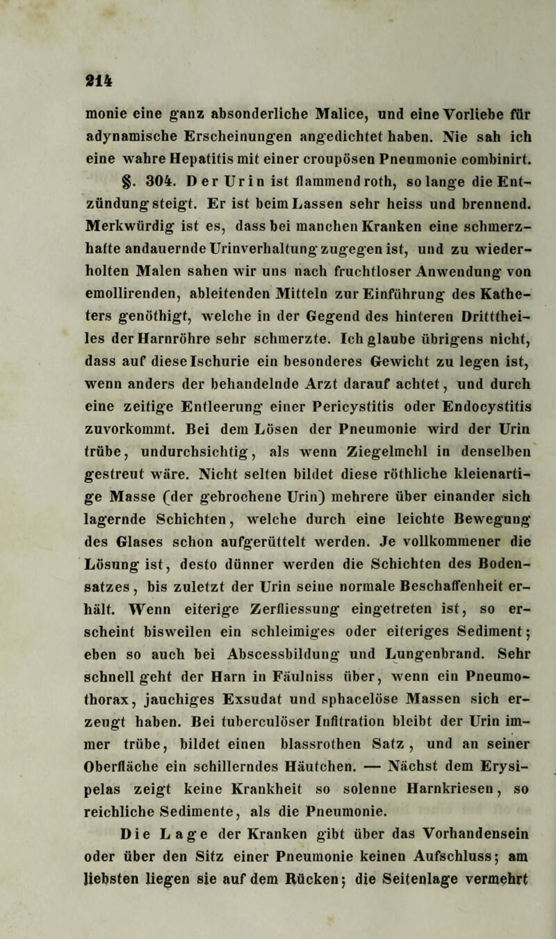 monie eine ganz absonderliche Malice, und eine Vorliebe für adynamische Erscheinungen angedichtet haben. Nie sah ich eine wahre Hepatitis mit einer croupösen Pneumonie combinirt. §. 304. D er Ur i n ist (lammend roth, so lange die Ent¬ zündung steigt. Er ist beim Lassen sehr heiss und brennend. Merkwürdig ist es, dass bei manchen Kranken eine schmerz¬ hafte andauernde Urinverhaltung zugegen ist, und zu wieder¬ holten Malen sahen wir uns nach fruchtloser Anwendung von emollirenden, ableitenden Mitteln zur Einführung des Kathe¬ ters genöthigt, welche in der Gegend des hinteren Drittthei- les der Harnröhre sehr schmerzte. Ich glaube übrigens nicht, dass auf diese Ischurie ein besonderes Gewicht zu legen ist, wenn anders der behandelnde Arzt darauf achtet, und durch eine zeitige Entleerung einer Pericystitis oder Endocystitis zuvorkommt. Bei dem Lösen der Pneumonie wird der Urin trübe, undurchsichtig, als wenn Ziegelmchl in denselben gestreut wäre. Nicht selten bildet diese röthliche kleienarti¬ ge Masse (der gebrochene Urin) mehrere über einander sich lagernde Schichten, welche durch eine leichte Bewegung des Glases schon aufgerüttelt werden. Je vollkommener die Lösung ist, desto dünner werden die Schichten des Boden¬ satzes , bis zuletzt der Urin seine normale Beschaffenheit er¬ hält. Wenn eiterige Zerfliessung' eingetreten ist, so er¬ scheint bisweilen ein schleimiges oder eiteriges Sediment; eben so auch bei Abscessbildung und Lungenbrand. Sehr schnell geht der Harn in FäuJniss über, wenn ein Pneumo¬ thorax, jauchiges Exsudat und sphacelöse Massen sich er¬ zeugt haben. Bei tuberculöser Infitration bleibt der Urin im¬ mer trübe, bildet einen blassrothen Satz, und an seiner Oberfläche ein schillerndes Häutchen. — Nächst dem Erysi- pelas zeigt keine Krankheit so solenne Harnkriesen, so reichliche Sedimente, als die Pneumonie. Die Lage der Kranken gibt über das Vorhandensein oder über den Sitz einer Pneumonie keinen Aufschluss; am liebsten liegen sie auf dem Rücken; die Seitenlage vermehrt