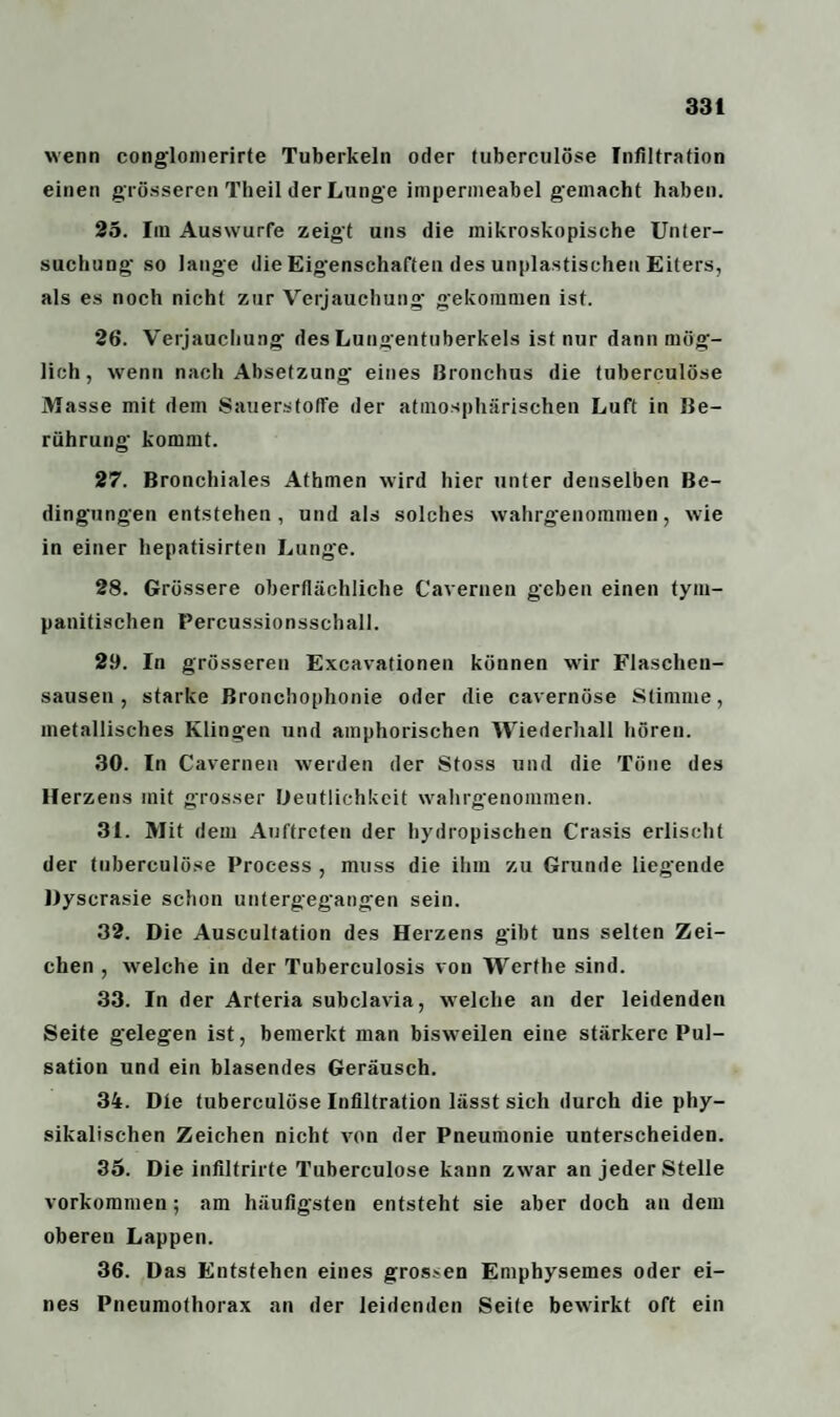 wenn conglomerirte Tuberkeln oder tuberculöse Infiltration einen grösseren Theil der Lunge impermeabel gemacht haben. 25. Im Auswurfe zeigt uns die mikroskopische Unter¬ suchung' so lange die Eigenschaften des unplastischen Eiters, als es noch nicht zur Verjauchung gekommen ist. 26. Verjauchung des Lungentuberkels ist nur dann mög¬ lich , wenn nach Absetzung eines Bronchus die tuberculöse Masse mit dem Sauerstoffe der atmosphärischen Luft in Be¬ rührung kommt. 27. Bronchiales Athmen wird hier unter denselben Be¬ dingungen entstehen, und als solches wahrgenommen, wie in einer hepatisirten Lunge. 28. Grössere oberflächliche Cavernen geben einen tym- panitischen Percussionsschall. 29. In grösseren Excavationen können wir Flaschen¬ sausen , starke Bronchophonie oder die cavernöse Stimme, metallisches Klingen und amphorischen Wiederhall hören. 30. ln Cavernen werden der Stoss und die Töne des Herzens mit grosser Deutlichkeit wahrgenommen. 31. Mit dem Auftreten der hydropischen Crasis erlischt der tuberculöse Process , muss die ihm zu Grunde liegende Dyscrasie schon untergegangen sein. 32. Die Auscultation des Herzens gibt uns selten Zei¬ chen , welche in der Tuberculosis von Werthe sind. 33. In der Arteria subclavia, welche an der leidenden Seite gelegen ist, bemerkt man biswreilen eine stärkere Pul¬ sation und ein blasendes Geräusch. 34. Die tuberculöse Infiltration lässt sich durch die phy¬ sikalischen Zeichen nicht von der Pneumonie unterscheiden. 35. Die infiltrirte Tuberculöse kann zwar an jeder Stelle Vorkommen; am häufigsten entsteht sie aber doch an dem oberen Lappen. 36. Das Entstehen eines grossen Emphysemes oder ei¬ nes Pneumothorax an der leidenden Seite bewirkt oft ein