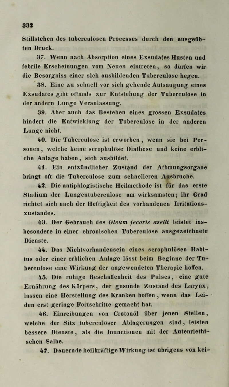 Stillstehen des tuberculösen Processes durch den ausgeüb¬ ten Druck. 37. Wenn nach Absorption eines Exsudates Husten und febrile Erscheinungen vom Neuen eintreten, so dürfen wir die Besorgniss eiuer sich ausbildenden Tuberculose hegen. 38. Eine zu schnell vor sich gehende Aufsaugung eines Exsudates gibt oftmals zur Entstehung der Tuberculose in der andern Lunge Veranlassung. 39. Aber auch das Bestehen eines grossen Exsudates hindert die Entwicklung der Tuberculose in der anderen Lunge nicht. 40. Die Tuberculose ist erworben , wenn sie bei Per¬ sonen, welche keine scrophulöse Diathese und keine erbli¬ che Anlage haben, sich ausbildet. 41. Ein entzündlicher Zustand der Athmungsorgane bringt oft die Tuberculose zum schnelleren Ausbruche. 42. Die antiphlogistische Heilmethode ist für das erste Stadium der Lungentuberculose am wirksamsten; ihr Grad richtet sich nach der Heftigkeit des vorhandenen Irritations¬ zustandes. 43. Der Gebrauch des Oleum jecoris aselli leistet ins¬ besondere in einer chronischen Tuberculose ausgezeichnete Dienste. 44. Das Nichtvorhandensein eines scrophulösen Habi¬ tus oder einer erblichen Anlage lässt beim Beginne der Tu¬ berculose eine Wirkung der ang'ewendeten Therapie hoffen. 45. Die ruhige Beschaffenheit des Pulses, eine gute Ernährung des Körpers, der gesunde Zustand des Larynx, lassen eine Herstellung des Kranken hoffen , wenn das Lei¬ den erst geringe Fortschritte gemacht hat. 46. Einreibungen von Crotonöl über jenen Stellen, welche der Sitz tuberculöser Ablagerungen sind, leisten bessere Dienste, als die Inunctionen mit der Autenriethi- schen Salbe. 47. Dauernde heilkräftige Wirkung ist übrigens von kei-