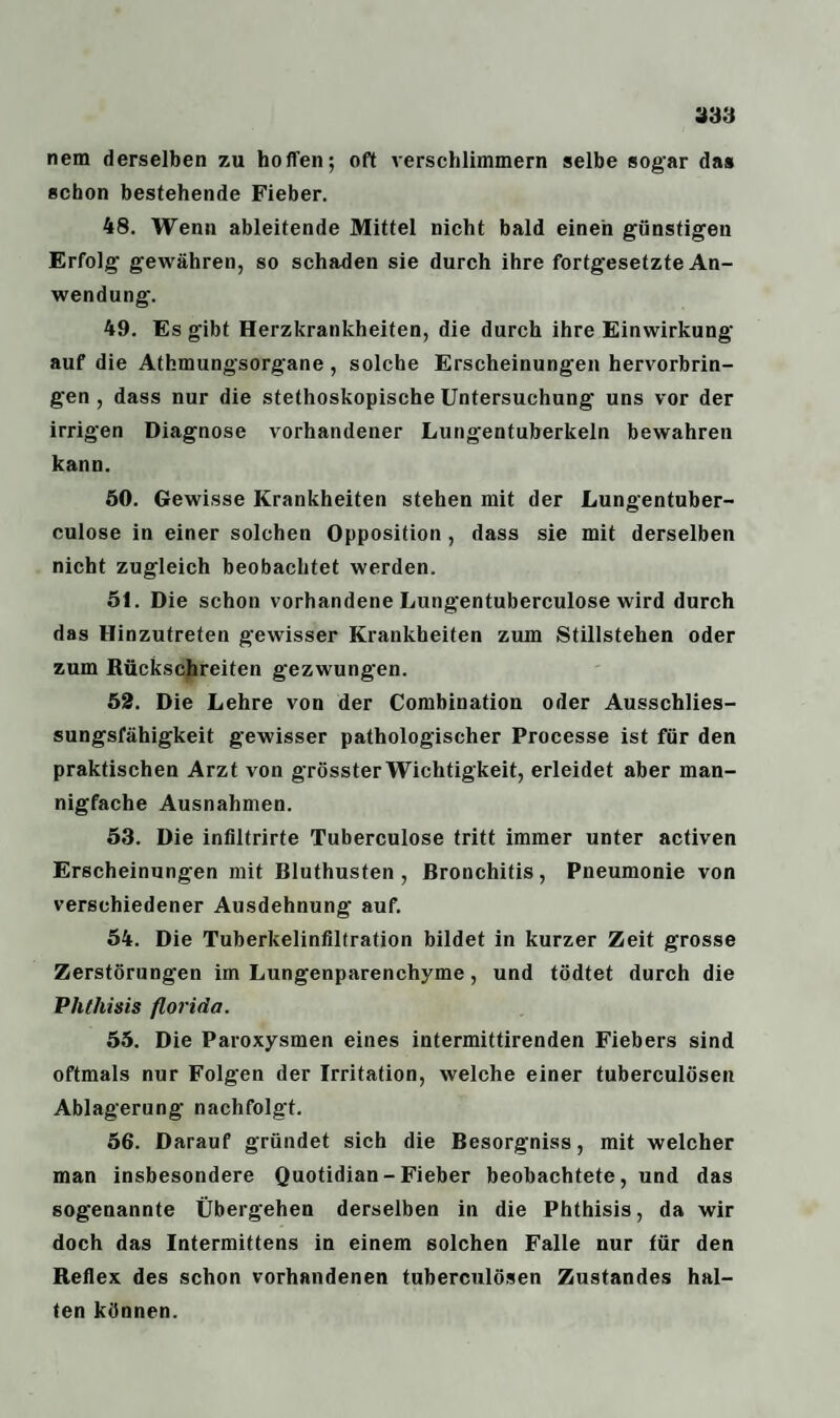 338 nem derselben zu hoffen; oft verschlimmern selbe sogar das schon bestehende Fieber. 48. Wenn ableitende Mittel nicht bald einen günstigen Erfolg gewähren, so schaden sie durch ihre fortgesetzte An¬ wendung. 49. Es gibt Herzkrankheiten, die durch ihre Einwirkung auf die Athmungsorgane , solche Erscheinungen hervorbrin¬ gen , dass nur die stethoskopische Untersuchung uns vor der irrigen Diagnose vorhandener Lungentuberkeln bewahren kann. 50. Gewisse Krankheiten stehen mit der Lungentuber- culose in einer solchen Opposition, dass sie mit derselben nicht zugleich beobachtet werden. 51. Die schon vorhandene Lungentuberculose wird durch das Hinzutreten gewisser Krankheiten zum Stillstehen oder zum Bäckschreiten gezwungen. 52. Die Lehre von der Combination oder Ausschlies¬ sungsfähigkeit gewisser pathologischer Processe ist für den praktischen Arzt von grösster Wichtigkeit, erleidet aber man¬ nigfache Ausnahmen. 53. Die infiltrirte Tuberculose tritt immer unter activen Erscheinungen mit Bluthusten, Bronchitis, Pneumonie von verschiedener Ausdehnung auf. 54. Die Tuberkelinfiltration bildet in kurzer Zeit grosse Zerstörungen im Lungenparenchyme, und tödtet durch die Phlhisis florida. 55. Die Paroxysmen eines intermittirenden Fiebers sind oftmals nur Folgen der Irritation, welche einer tuberculösen Ablagerung nachfolgt. 56. Darauf gründet sich die Besorgniss, mit welcher man insbesondere Quotidian-Fieber beobachtete, und das sogenannte Übergehen derselben in die Phthisis, da wir doch das Intermittens in einem solchen Falle nur für den Beflex des schon vorhandenen tuberculösen Zustandes hal¬ ten können.