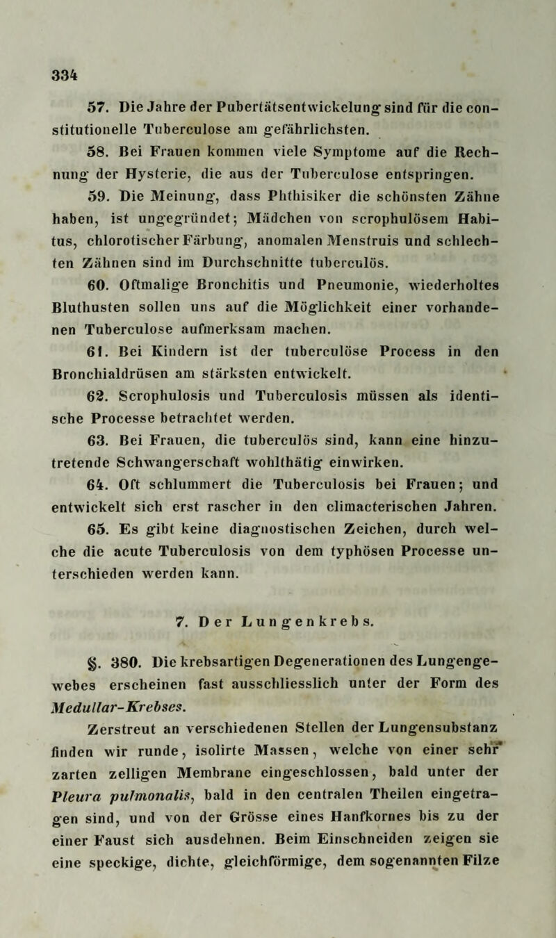 57. Die Jahre der Pubertätsentwickelung sind für die con- stitutionelle Tuberculose am gefährlichsten. 58. Bei Frauen kommen viele Symptome auf die Rech¬ nung- der Hysterie, die aus der Tuberculose entspringen. 59. Die Meinung, dass Phthisiker die schönsten Zähne haben, ist ungegründet; Mädchen von scrophulösem Habi¬ tus, chlorotischer Färbung, anomalen Menstruis und schlech¬ ten Zähnen sind im Durchschnitte tuberculös. 60. Oftmalige Bronchitis und Pneumonie, wiederholtes Bluthusten sollen uns auf die Möglichkeit einer vorhande¬ nen Tuberculose aufmerksam machen. 61. Bei Kindern ist der tuberculose Process in den Bronchialdrüsen am stärksten entwickelt. 62. Scrophulosis und Tuberculosis müssen als identi¬ sche Processe betrachtet werden. 63. Bei Frauen, die tuberculös sind, kann eine hinzu¬ tretende Schwangerschaft wohlthätig einwirken. 64. Oft schlummert die Tuberculosis bei Frauen; und entwickelt sich erst rascher in den climacterischen Jahren. 65. Es gibt keine diagnostischen Zeichen, durch wel¬ che die acute Tuberculosis von dem typhösen Processe un¬ terschieden werden kann. 7. Der Lungenkrebs. §. 380. Die krebsartigen Degenerationen des Lungenge¬ webes erscheinen fast ausschliesslich unter der Form des Medullär-Krebses. Zerstreut an verschiedenen Stellen der Lungensubstanz finden wir runde, isolirte Massen, welche von einer sehr zarten zelligen Membrane eingeschlossen, bald unter der Pleura pulmonalis, bald in den centralen Theilen eingetra¬ gen sind, und von der Grösse eines Hanfkornes bis zu der einer Faust sich ausdehnen. Beim Einschneiden zeigen sie eine speckige, dichte, gleichförmige, dem sogenannten Filze