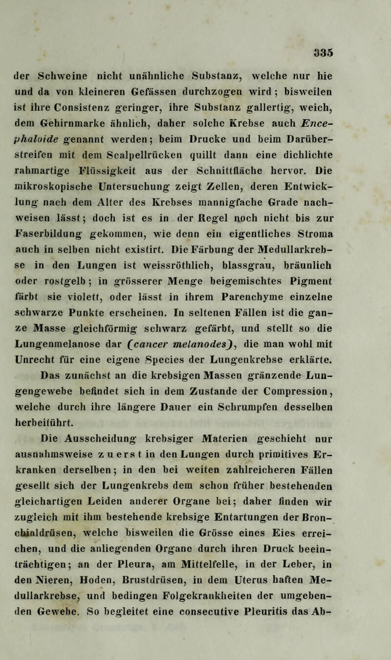 der Schweine nicht unähnliche Substanz, welche nur hie und da von kleineren Gefässen durchzogen wird ; bisweilen ist ihre Consistenz geringer, ihre Substanz gallertig, weich, dem Gehirnmarke ähnlich, daher solche Krebse auch Ence- phaluide genannt werden; beim Drucke und beim Darüber¬ streifen mit dem Scalpellrücken quillt dann eine dichlichte rahmartige Flüssigkeit aus der Schnittfläche hervor. Die mikroskopische Untersuchung zeigt Zellen, deren Entwick¬ lung nach dem Alter des Krebses mannigfache Grade nach- weisen lässt; doch ist es in der Regel noch nicht bis zur Faserbildung gekommen, wie denn ein eigentliches Stroma auch in selben nicht existirt. Die Färbung der Medullarkreb- se in den Lungen ist weissröthlich, blassgrau, bräunlich oder rostgelb ; in grösserer Menge beigemischtes Pigment färbt sie violett, oder lässt in ihrem Parenchyme einzelne schwarze Punkte erscheinen. In seltenen Fällen ist die gan¬ ze Masse gleichförmig schwarz gefärbt, und stellt so die Lungenmelanose dar (cancer melanodesJ, die man wohl mit Unrecht für eine eigene Species der Lungenkrebse erklärte. Das zunächst an die krebsigen Massen gränzende Lun¬ gengewebe befindet sich in dem Zustande der Compression, welche durch ihre längere Dauer ein Schrumpfen desselben herbeitührt. Die Ausscheidung krebsiger Materien geschieht nur ausnahmsweise zuerst in den Lungen durch primitives Er¬ kranken derselben; in den bei weiten zahlreicheren Fällen gesellt sich der Lungenkrebs dem schon früher bestehenden gleichartigen Leiden anderer Organe bei; daher finden wir zugleich mit ihm bestehende krebsige Entartungen der ßron- chialdrüsen, welche bisweilen die Grösse eines Eies errei¬ chen, und die anliegenden Organe durch ihren Druck beein¬ trächtigen ; an der Pleura, am Mittelfelle, in der Leber, in den Nieren, Hoden, Brustdrüsen, in dem Uterus haften Me- dullarkrebse, und bedingen Folgekrankheiten der umgeben¬ den Gewebe. So begleitet eine consecutive Pleuritis das Ab-