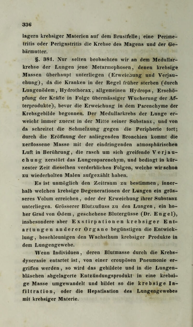 lagern krebsiger Materien auf dem Brustfelle; eine Perime¬ tritis oder Perigastritis die Krebse des Magens und der Ge¬ bärmutter. §. 381. Nur selten beobachten wir an dem Medullar- krebse der Lungen jene Metarmophosen, denen krebsige Massen überhaupt unterliegen (Erweichung und Verjau¬ chung), da die Kranken in der Regel früher sterben (durch Lungenödem, Hydrothorax, allgemeinen Hydrops, Erschö¬ pfung der Kräfte in Folge übermässiger Wucherung der Af¬ terprodukte), bevor die Erweichung- in dem Parenchyme der Krebsgebilde begonnen. Der Medullarkrebs der Lunge er¬ weicht immer zuerst in der Mitte seiner Substanz, und von da schreitet die Schmelzung gegen die Peripherie fort; durch die Eröffnung der anliegenden Bronchien kommt die zerflossene Masse mit der eindringenden atmosphärischen Luft in Berührung, die rasch um sich greifende Verjau¬ chung zerstört das Lungenparenchym, und bedingt in kür¬ zester Zeit dieselben verderblichen Folgen, welche wirschon zu wiederholten Malen aufgezählt haben. Es ist unmöglich den Zeitraum zu bestimmen, inner¬ halb welchen krebsige Degenerationen der Lungen ein grös¬ seres Volum erreichen, oder der Erweichung ihrer Substanz unterliegen. Grösserer Blutzufluss zu den Lungen , ein ho¬ her Grad von Ödem, geschehene Blutergüsse (Dr. Engel), insbesondere aber Exstirpationen krebsiger Ent¬ artungen anderer Organe begünstigen die Entwick¬ lung, beschleunigen den Wachsthum krebsiger Produkte in dem Lungengewebe. Wenn Individuen, deren Blutmasse durch die Krebs- dyscrasie entartet ist, von einer croupösen Pneumonie er¬ griffen werden , so wird das gebildete und in die Lungen¬ bläschen abgelagerte Entzündungsprodukt in eine krebsi¬ ge Masse umgewandelt und bildet so die krebsige In¬ filtration, oder die Hepatisation des Lungengewebes mit krebsiger Materie.