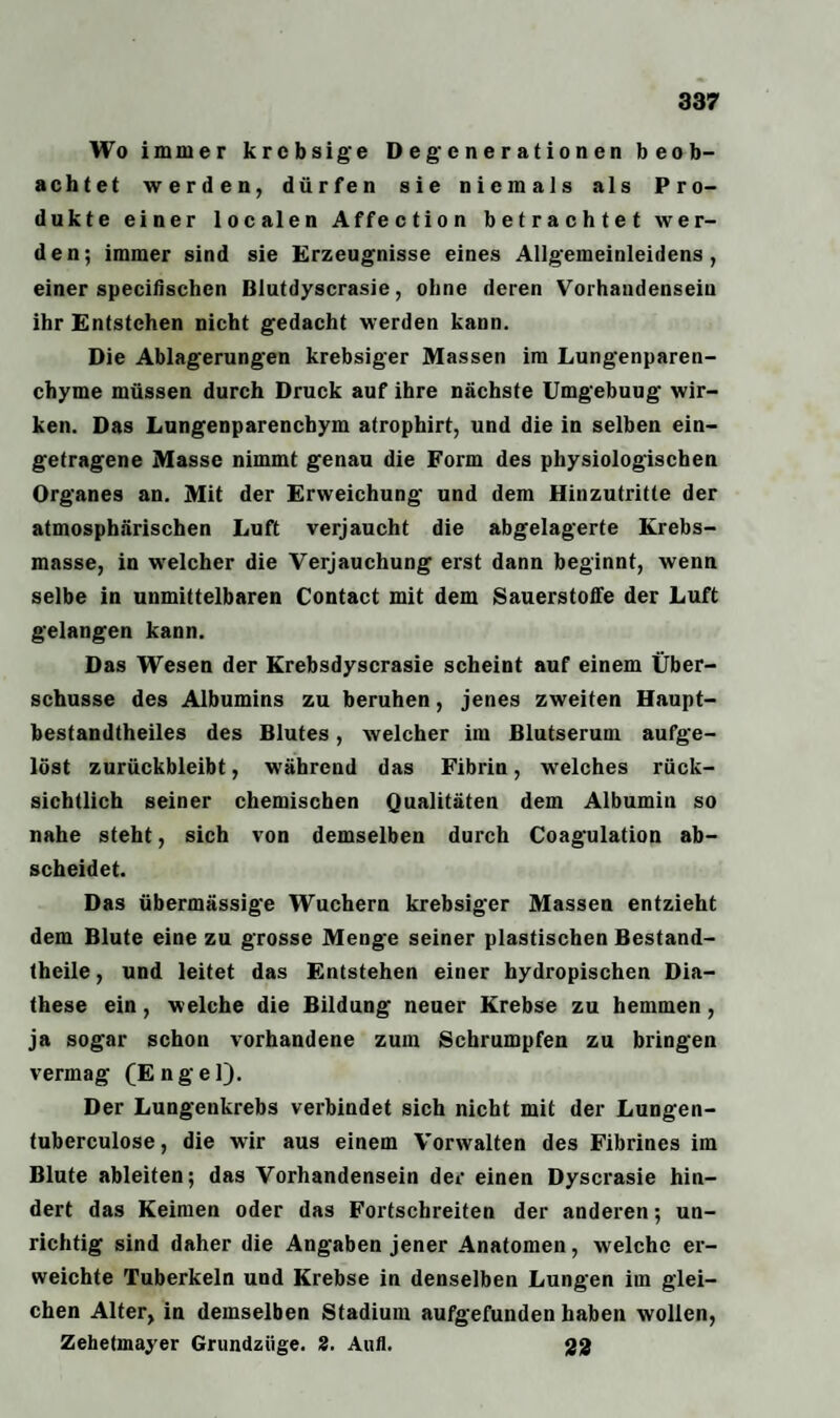 Wo immer krcbsige Degenerationen beob¬ achtet werden, dürfen sie niemals als Pro¬ dukte einer localen Affection betrachtet wer¬ den; immer sind sie Erzeugnisse eines Allgemeinleidens, einer specifischen Blutdyserasie, ohne deren Vorhandensein ihr Entstehen nicht gedacht werden kann. Die Ablagerungen krebsiger Massen im Lungenparen¬ chyme müssen durch Druck auf ihre nächste Umgebuug wir¬ ken. Das Lungenparenchym atrophirt, und die in selben ein¬ getragene Masse nimmt genau die Form des physiologischen Organes an. Mit der Erweichung und dem Hinzutritte der atmosphärischen Luft verjaucht die abgelagerte Krebs¬ masse, in welcher die Verjauchung erst dann beginnt, wenn selbe in unmittelbaren Contact mit dem Sauerstoffe der Luft gelangen kann. Das Wesen der Krebsdyscrasie scheint auf einem Über¬ schüsse des Albumins zu beruhen, jenes zweiten Haupt¬ bestandteiles des Blutes, welcher im Blutserum aufge¬ löst zurückbleibt, während das Fibrin, welches rück¬ sichtlich seiner chemischen Qualitäten dem Albumin so nahe steht, sich von demselben durch Coagulation ab¬ scheidet. Das übermässige Wuchern krebsiger Massen entzieht dem Blute eine zu grosse Menge seiner plastischen Bestand¬ teile, und leitet das Entstehen einer hydropischen Dia- these ein, welche die Bildung neuer Krebse zu hemmen, ja sogar schon vorhandene zum Schrumpfen zu bringen vermag (Engel). Der Lungenkrebs verbindet sich nicht mit der Lungen- tuberculose, die wir aus einem Vorwalten des Fibrines im Blute ableiten; das Vorhandensein der einen Dyscrasie hin¬ dert das Keimen oder das Fortschreiten der anderen; un¬ richtig sind daher die Angaben jener Anatomen, welche er¬ weichte Tuberkeln und Krebse in denselben Lungen im glei¬ chen Alter, in demselben Stadium aufgefunden haben wollen, Zehetmayer Grundziige. 2. Aufl. gg