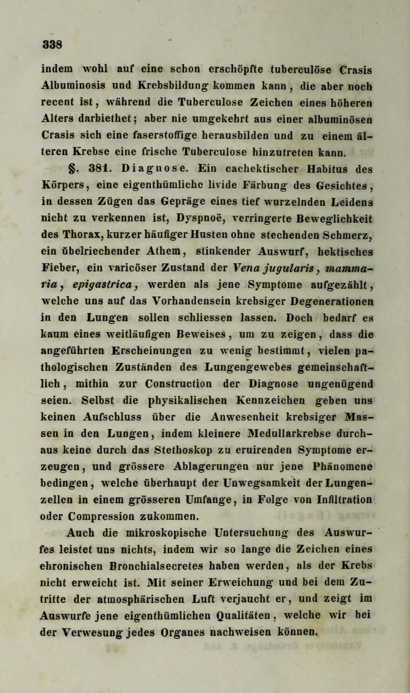 indem wohl auf eine schon erschöpfte tuberculöse Crasis Albuminosis und Krebsbildung- kommen kann , die aber noch recent ist, während die Tuberculöse Zeichen eines höheren Alters darbiethet; aber nie umgekehrt aus einer albuminösen Crasis sich eine faserstoffige herausbilden und zu einem äl¬ teren Krebse eine frische Tuberculöse hinzutreten kann. §. 381. Diagnose. Ein cachektischer Habitus des Körpers, eine eigenthümliche livide Färbung des Gesichtes, in dessen Zügen das Gepräge eines tief wurzelnden Leidens nicht zu verkennen ist, Dyspnoe, verringerte Beweglichkeit des Thorax, kurzer häufiger Husten ohne stechenden Schmerz, ein übelriechender Athem, stinkender Auswurf, hektisches Fieber, ein varicöser Zustand der Vena jugularis, mamma- ria, epigastrica, werden als jene Symptome aufgezählt, welche uns auf das Vorhandensein krebsiger Degenerationen in den Lungen sollen schliessen lassen. Doch bedarf es kaum eines weitläufigen Beweises, um zu zeigen, dass die angeführten Erscheinungen zu wenig bestimmt, vielen pa¬ thologischen Zuständen des Lungengewebes gemeinschaft¬ lich , mithin zur Construction der Diagnose ungenügend seien. Selbst die physikalischen Kennzeichen geben uns keinen Aufschluss über die Anwesenheit krebsiger Mas¬ sen in den Lungen, indem kleinere Medullarkrebse durch¬ aus keine durch das Stethoskop zu eruirenden Symptome er¬ zeugen, und grössere Ablagerungen nur jene Phänomene bedingen, welche überhaupt der Unwegsamkeit der Lungen¬ zellen in einem grösseren Umfange, in Folge von Infiltration oder Compression zukommen. Auch die mikroskopische Untersuchung des Auswur¬ fes leistet uns nichts, indem wir so lange die Zeichen eines chronischen Bronchialsecretes haben werden, als der Krebs nicht erweicht ist. Mit seiner Erweichung und bei dem Zu¬ tritte der atmosphärischen Luft verjaucht er, und zeigt im Auswurfe jene eigenthümlichen Qualitäten, welche wir bei der Verwesung jedes Organes nachweisen können.
