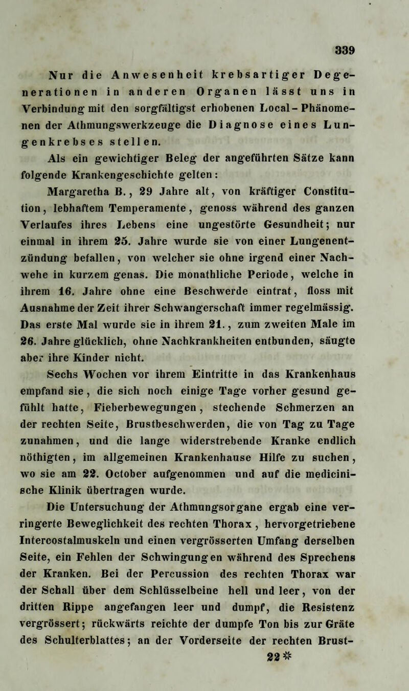 Nur die Anwesenheit krebsartiger Dege¬ nerationen in anderen Organen lässt uns in Verbindung mit den sorgfältigst erhobenen Local-Phänome¬ nen der Athmungswerkzeuge die Diagnose eines Lun¬ genkrebses stellen. Als ein gewichtiger Beleg der angeführten Sätze kann folgende Krankengeschichte gelten: Margaretha B., 29 Jahre alt, von kräftiger Constitu¬ tion , lebhaftem Temperamente, genoss während des ganzen Verlaufes ihres Lebens eine ungestörte Gesundheit; nur einmal in ihrem 25. Jahre wurde sie von einer Lungenent¬ zündung befallen, von welcher sie ohne irgend einer Nach¬ wehe in kurzem genas. Die monathliche Periode, welche in ihrem 16. Jahre ohne eine Beschwerde eintrat, floss mit Ausnahme der Zeit ihrer Schwangerschaft immer regelmässig. Das erste Mal wurde sie in ihrem 21., zum zweiten Male im 26. Jahre glücklich, ohne Nachkrankheiten entbunden, säugte aber ihre Kinder nicht. Sechs Wochen vor ihrem Eintritte in das Krankenhaus empfand sie, die sich noch einige Tage vorher gesund ge¬ fühlt hatte, Fieberbewegungen, stechende Schmerzen an der rechten Seite, Brustbeschwerden, die von Tag zu Tage Zunahmen, und die lange widerstrebende Kranke endlich nöthigten, im allgemeinen Krankenhause Hilfe zu suchen, wo sie am 22. October aufgenommen und auf die medicini- sche Klinik übertragen wurde. Die Untersuchung der Athmungsorgane ergab eine ver¬ ringerte Beweglichkeit des rechten Thorax , hervorgetriebene Intercostalmuskeln und einen vergrösserten Umfang derselben Seite, ein Fehlen der Schwingungen während des Sprechens der Kranken. Bei der Percussion des rechten Thorax war der Schall über dem Schlüsselbeine hell und leer, von der dritten Rippe angefangen leer und dumpf, die Resistenz vergrössert; rückwärts reichte der dumpfe Ton bis zur Gräte des Schulterblattes; an der Vorderseite der rechten Brust- 22 #
