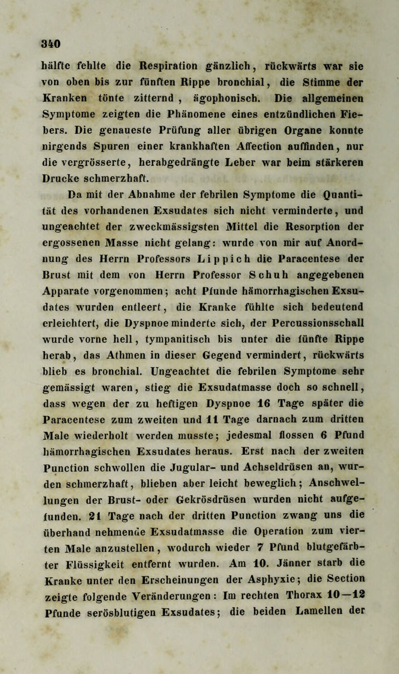 hälfte fehlte die Respiration gänzlich, rückwärts war sie von oben bis zur fünften Rippe bronchial, die Stimme der Kranken tonte zitternd , ägophonisch. Die allgemeinen Symptome zeigten die Phänomene eines entzündlichen Fie¬ bers. Die genaueste Prüfung aller übrigen Organe konnte nirgends Spuren einer krankhaften AfTection auffinden, nur die vergrösserte, herabgedrängte Leber war beim stärkeren Drucke schmerzhaft. Da mit der Abnahme der febrilen Symptome die Quanti¬ tät des vorhandenen Exsudates sich nicht verminderte, und ungeachtet der zweckmässigsten Mittel die Resorption der ergossenen Masse nicht gelang: wurde von mir auf Anord¬ nung des Herrn Professors Li p pich die Paracentese der Brust mit dem von Herrn Professor Schuh angegebenen Apparate vorgenoramen; acht Pfunde hämorrhagischen Exsu¬ dates wurden entleert, die Kranke fühlte sich bedeutend erleichtert, die Dyspnoe minderte sich, der Percussionsschall wurde vorne hell, tympanitisch bis unter die fünfte Rippe herab, das Athmen in dieser Gegend vermindert, rückwärts blieb es bronchial. Ungeachtet die febrilen Symptome sehr gemässigt waren, stieg die Exsudatmasse doch so schnell, dass wegen der zu heftigen Dyspnoe 16 Tage später die Paracentese zum zweiten und 11 Tage darnach zum dritten Male wiederholt werden musste; jedesmal flössen 6 Pfund hämorrhagischen Exsudates heraus. Erst nach der zweiten Punction schwollen die Jugular- und Achseldrüsen an, wur¬ den schmerzhaft, blieben aber leicht beweglich; Anschwel¬ lungen der Brust- oder Gekrösdrüsen wurden nicht aufge¬ funden. 21 Tage nach der dritten Punction zwang uns die überhand nehmende Exsudatmasse die Operation zum vier¬ ten Male anzustellen , wodurch wieder 7 Pfund blutgefärb¬ ter Flüssigkeit entfernt wurden. Am 10. Jänner starb die Kranke unter den Erscheinungen der Asphyxie; die Section zeigte folgende Veränderungen: Im rechten Thorax 10—12 Pfunde serösblutigen Exsudates; die beiden Lamellen der