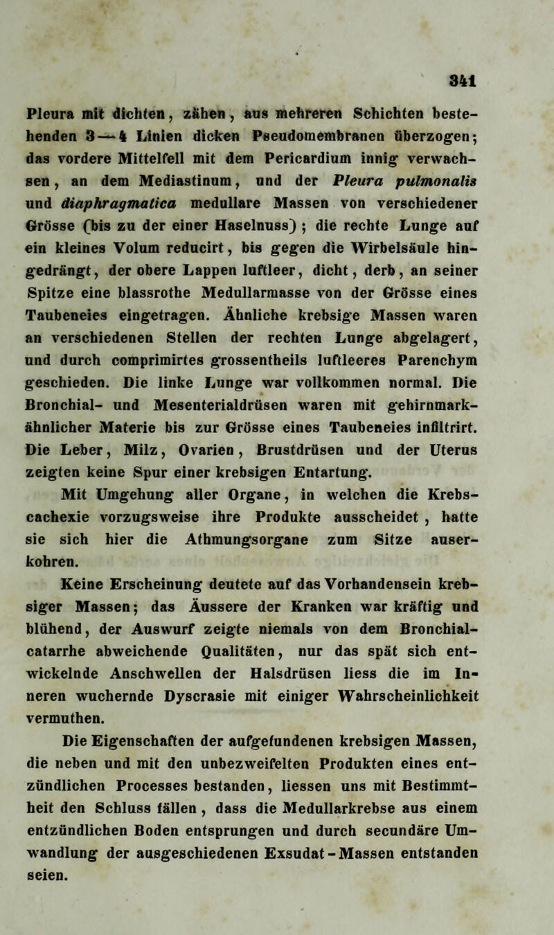 Pleura mit dichten, zähen, aus mehreren Schichten beste¬ henden 3 — 4 Linien dicken Pseudomembranen überzogen; das vordere Mittelfell mit dem Pericardium innig verwach¬ sen , an dem Mediastinum, und der Pleura pulmonalis und diaphragmatica medulläre Massen von verschiedener Grösse (bis zu der einer Haselnuss) ; die rechte Lunge auf ein kleines Volum reducirt, bis gegen die Wirbelsäule hin¬ gedrängt, der obere Lappen luftleer, dicht, derb, an seiner Spitze eine blassrothe Medullarmasse von der Grösse eines Taubeneies eingetragen. Ähnliche krebsige Massen waren an verschiedenen Stellen der rechten Lunge abgelagert, und durch comprimirtes grossentheils luftleeres Parenchym geschieden. Die linke Lunge war vollkommen normal. Die Bronchial- und Mesenterialdrüsen waren mit gehirnmark¬ ähnlicher Materie bis zur Grösse eines Taubeneies infiltrirt. Die Leber, Milz, Ovarien, Brustdrüsen und der Uterus zeigten keine Spur einer krebsigen Entartung. Mit Umgehung aller Organe, in welchen die Krebs- cachexie vorzugsweise ihre Produkte ausscheidet , hatte sie sich hier die Athmungsorgane zum Sitze auser- kohren. Keine Erscheinung deutete auf das Vorhandensein kreb- siger Massen; das Äussere der Kranken war kräftig und blühend, der Auswurf zeigte niemals von dem Bronchial- catarrhe abweichende Qualitäten, nur das spät sich ent¬ wickelnde Anschwellen der Halsdrüsen liess die im In¬ neren wuchernde Dyscrasie mit einiger Wahrscheinlichkeit vermuthen. Die Eigenschaften der aufgefundenen krebsigen Massen, die neben und mit den unbezweifelten Produkten eines ent¬ zündlichen Processes bestanden, Hessen uns mit Bestimmt¬ heit den Schluss fällen , dass die Medullarkrebse aus einem entzündlichen Boden entsprungen und durch secundäre Um¬ wandlung der ausgeschiedenen Exsudat-Massen entstanden seien.