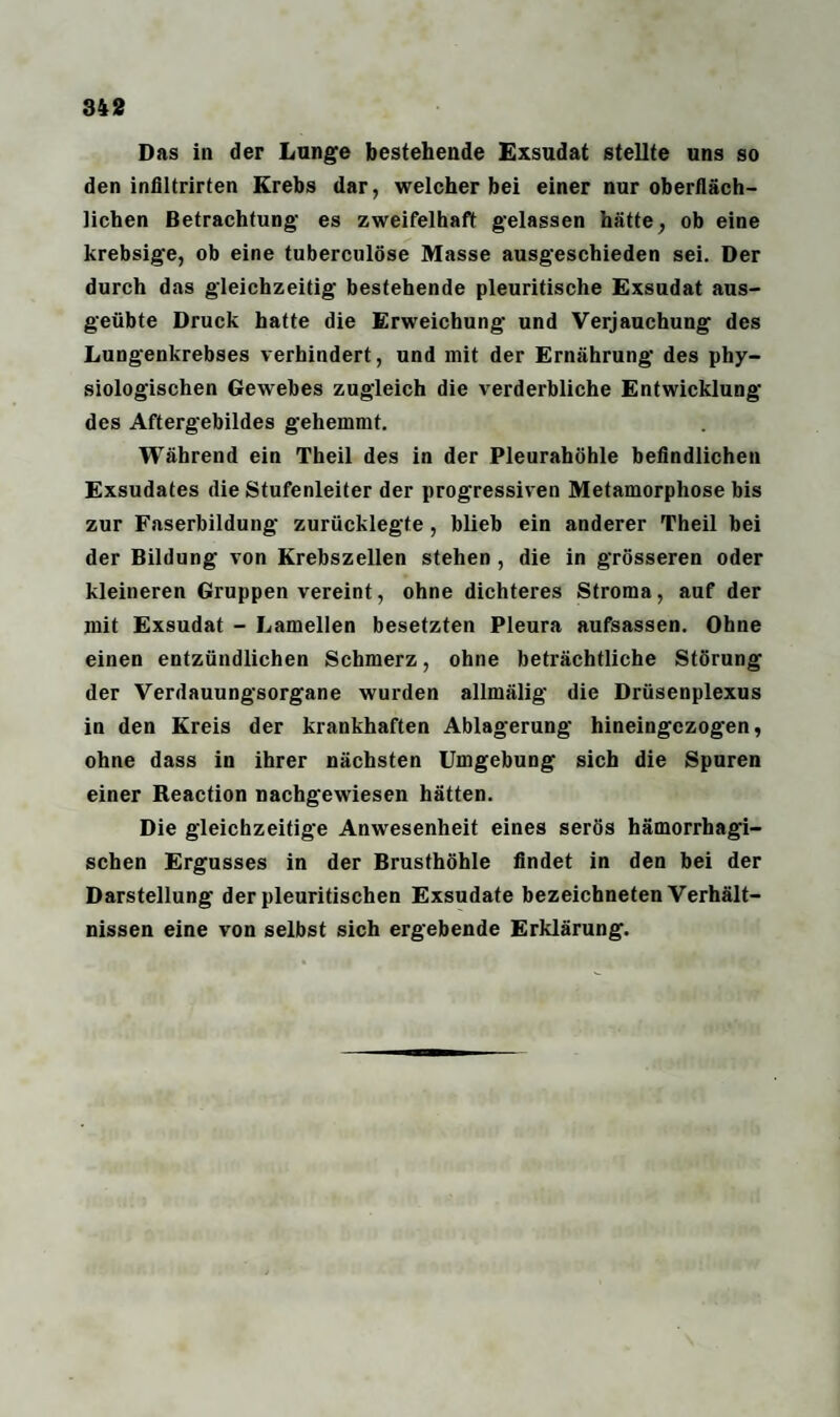 Das in der Lunge bestehende Exsudat stellte uns so den infiltrirten Krebs dar, welcher bei einer nur oberfläch¬ lichen Betrachtung es zweifelhaft gelassen hätte, ob eine krebsige, ob eine tuberculöse Masse ausgeschieden sei. Der durch das gleichzeitig bestehende pleuritische Exsudat aus¬ geübte Druck hatte die Erweichung und Verjauchung des Lungenkrebses verhindert, und mit der Ernährung des phy¬ siologischen Gewebes zugleich die verderbliche Entwicklung des Aftergebildes gehemmt. Während ein Theil des in der Pleurahöhle befindlichen Exsudates die Stufenleiter der progressiven Metamorphose bis zur Faserbildung zurücklegte, blieb ein anderer Theil bei der Bildung von Krebszellen stehen , die in grösseren oder kleineren Gruppen vereint, ohne dichteres Stroma, auf der mit Exsudat - Lamellen besetzten Pleura aufsassen. Ohne einen entzündlichen Schmerz, ohne beträchtliche Störung der Verdauungsorgane wurden allmälig die Drüsenplexus in den Kreis der krankhaften Ablagerung hineingezogen, ohne dass in ihrer nächsten Umgebung sich die Spuren einer Reaction nachgewiesen hätten. Die gleichzeitige Anwesenheit eines serös hämorrhagi¬ schen Ergusses in der Brusthöhle findet in den bei der Darstellung der pleuritischen Exsudate bezeichneten Verhält¬ nissen eine von selbst sich ergebende Erklärung.