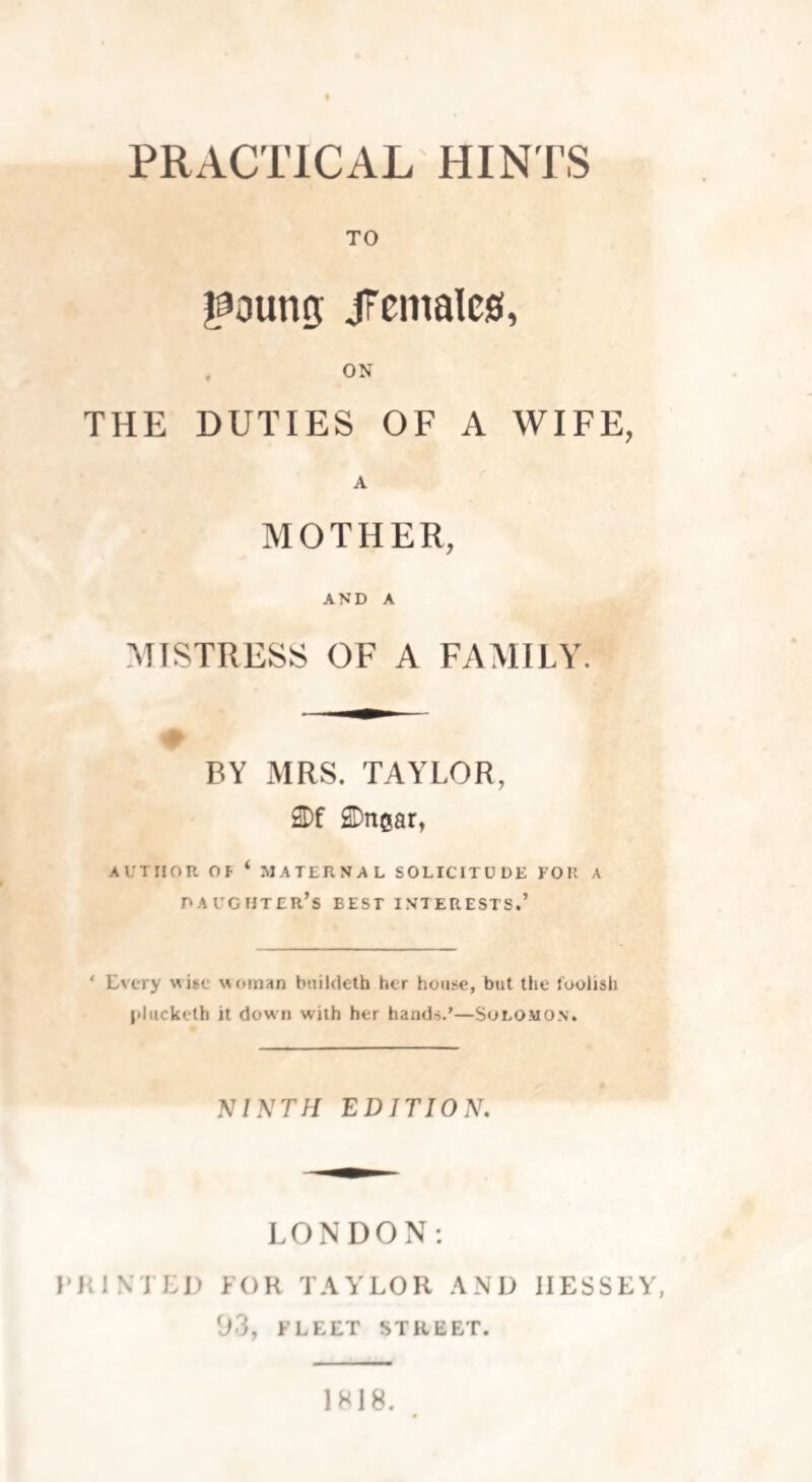 PRACTICAL HINTS TO goung JFcmaleg, THE DUTIES OF A WIFE, A MOTHER, AND A MISTRESS OF A FAMILY. 0 BY MRS. TAYLOR, 2Df SDngar, AUTHOR Of ‘ MATERNAL SOLICITUDE FOR A DAUGHTER’S BEST INTERESTS.’ ‘ Every wise woman bnildeth her house, but the foolish plucketh it down with her hands.’—Solomon. NINTH EDITION. LONDON: PRIMED FOR TAYLOR AND IIESSEY, 93, FLEET STREET. 1818.