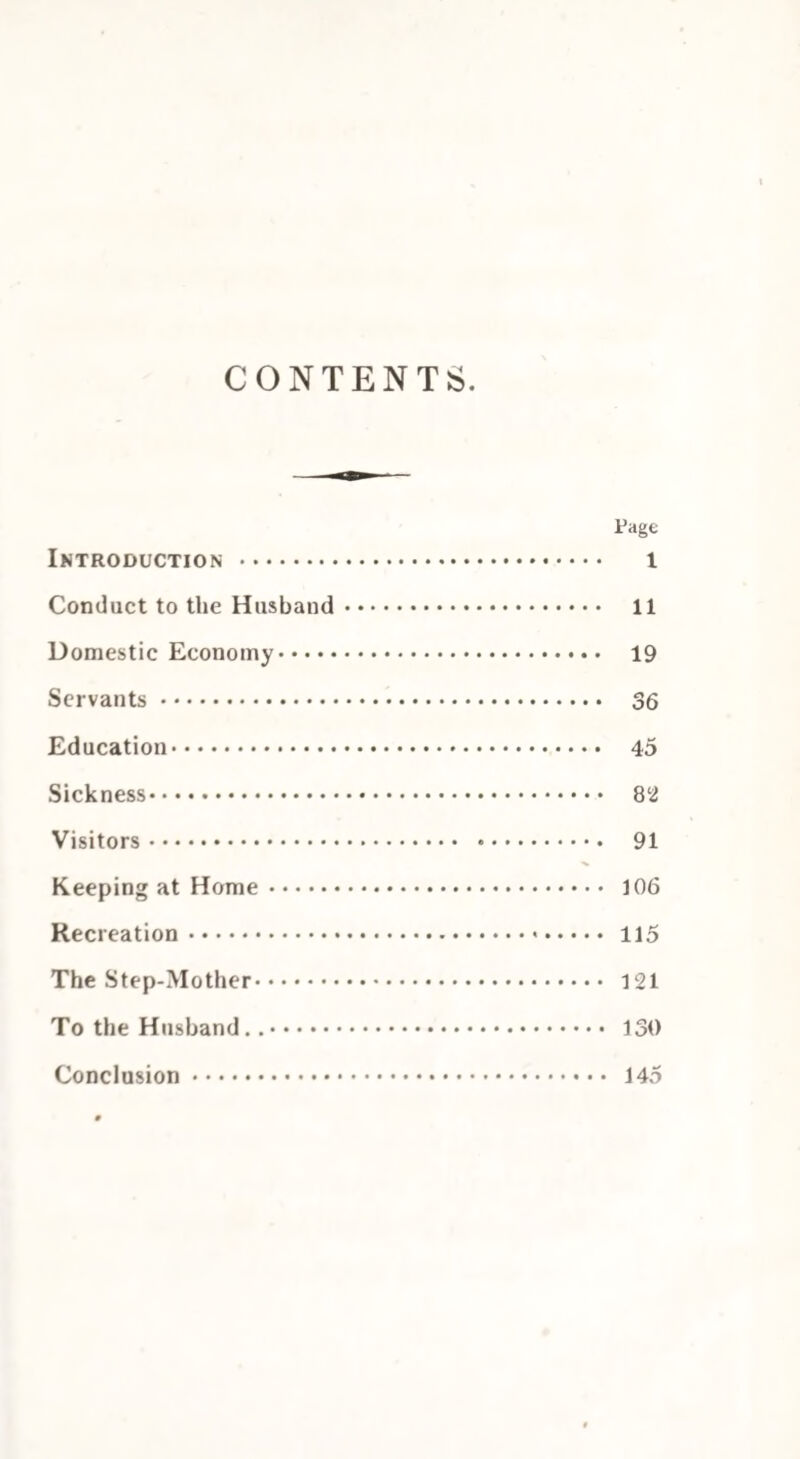 CONTENTS Page Introduction . 1 Conduct to the Husband. 11 Domestic Economy. 19 Servants. 36 Education. 45 Sickness. 8 2 Visitors. 91 Keeping at Home. 106 Recreation. 115 The Step-Mother. 121 To the Husband... 130 Conclusion. 145