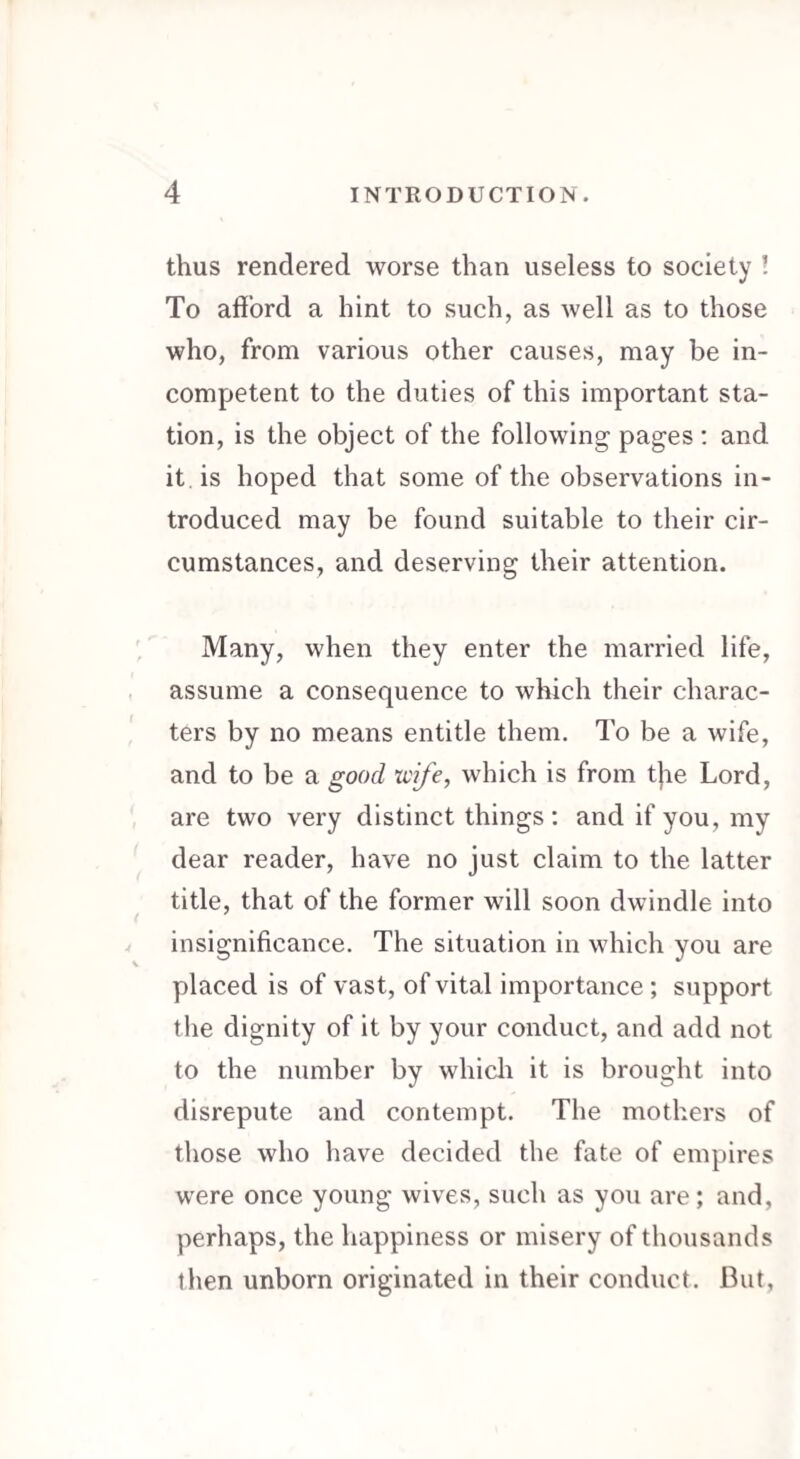 thus rendered worse than useless to society ! To afford a hint to such, as well as to those who, from various other causes, may be in¬ competent to the duties of this important sta¬ tion, is the object of the following pages: and it. is hoped that some of the observations in¬ troduced may be found suitable to their cir¬ cumstances, and deserving their attention. Many, when they enter the married life, assume a consequence to which their charac¬ ters by no means entitle them. To be a wife, and to be a good wife, which is from the Lord, are two very distinct things: and if you, my dear reader, have no just claim to the latter title, that of the former will soon dwindle into insignificance. The situation in which you are placed is of vast, of vital importance ; support the dignity of it by your conduct, and add not to the number by which it is brought into disrepute and contempt. The mothers of those who have decided the fate of empires were once young wives, such as you are; and, perhaps, the happiness or misery of thousands then unborn originated in their conduct. Cut,