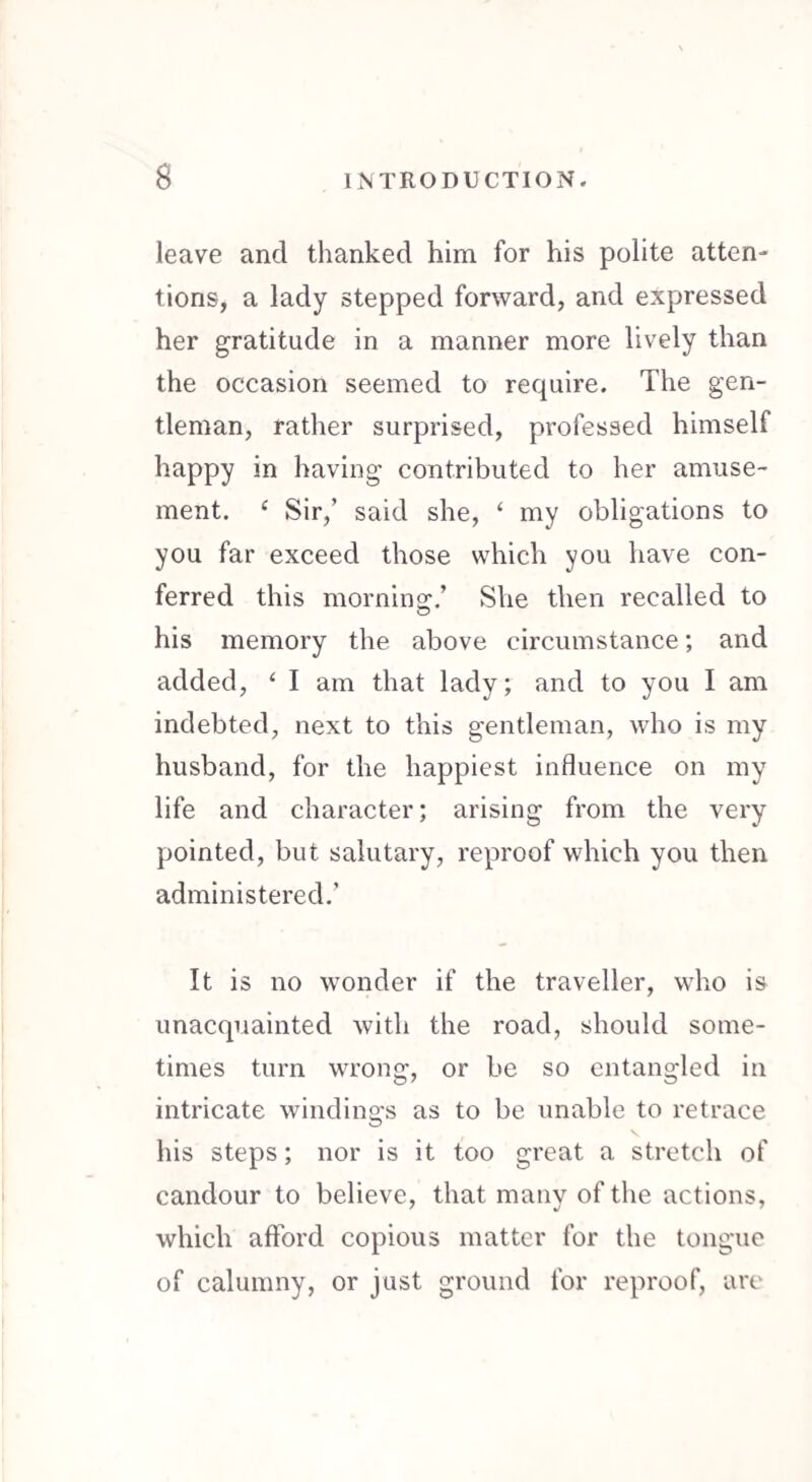 leave and thanked him for his polite atten¬ tions, a lady stepped forward, and expressed her gratitude in a manner more lively than the occasion seemed to require. The gen¬ tleman, rather surprised, professed himself happy in having contributed to her amuse¬ ment. c Sir,’ said she, ‘ my obligations to you far exceed those which you have con¬ ferred this morning/ She then recalled to his memory the above circumstance; and added, ‘ I am that lady; and to you I am indebted, next to this gentleman, who is my husband, for the happiest influence on my life and character; arising from the very pointed, but salutary, reproof which you then administered/ It is no wonder if the traveller, who is unacquainted with the road, should some¬ times turn wrong, or be so entangled in intricate windings as to be unable to retrace his steps; nor is it too great a stretch of candour to believe, that manv of the actions, which afford copious matter for the tongue of calumny, or just ground for reproof, are