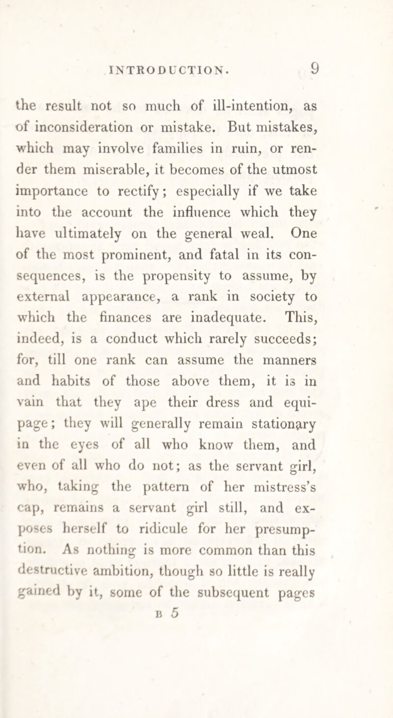 the result not so much of ill-intention, as of inconsideration or mistake. But mistakes, which may involve families in ruin, or ren¬ der them miserable, it becomes of the utmost importance to rectify; especially if we take into the account the influence which they have ultimately on the general weal. One of the most prominent, and fatal in its con¬ sequences, is the propensity to assume, by external appearance, a rank in society to which the finances are inadequate. This, indeed, is a conduct which rarely succeeds; for, till one rank can assume the manners and habits of those above them, it is in vain that they ape their dress and equi¬ page ; they will generally remain stationary in the eyes of all who know them, and even of all who do not; as the servant girl, who, taking the pattern of her mistress’s cap, remains a servant girl still, and ex¬ poses herself to ridicule for her presump¬ tion. As nothing is more common than this destructive ambition, though so little is really gained by it, some of the subsequent pages b 5