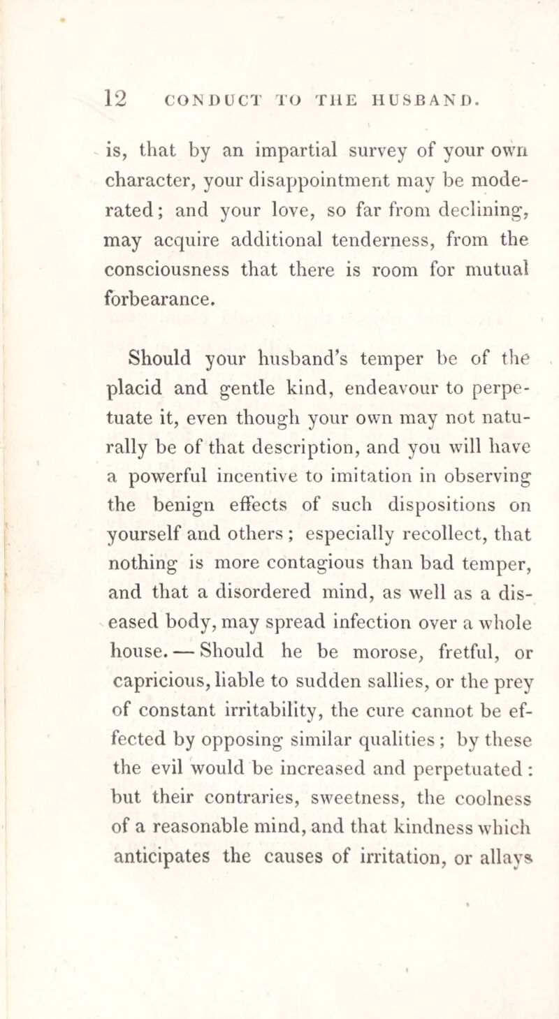 is, that by an impartial survey of your own character, your disappointment may be mode¬ rated ; and your love, so far from declining, may acquire additional tenderness, from the consciousness that there is room for mutual forbearance. Should your husband’s temper be of the placid and gentle kind, endeavour to perpe¬ tuate it, even though your own may not natu¬ rally be of that description, and you will have a powerful incentive to imitation in observing the benign effects of such dispositions on yourself and others ; especially recollect, that nothing is more contagious than bad temper, and that a disordered mind, as well as a dis¬ eased body, may spread infection over a whole house. — Should he be morose, fretful, or capricious, liable to sudden sallies, or the prey of constant irritability, the cure cannot be ef¬ fected by opposing similar qualities ; by these the evil would be increased and perpetuated : but their contraries, sweetness, the coolness of a reasonable mind, and that kindness which anticipates the causes of irritation, or allays