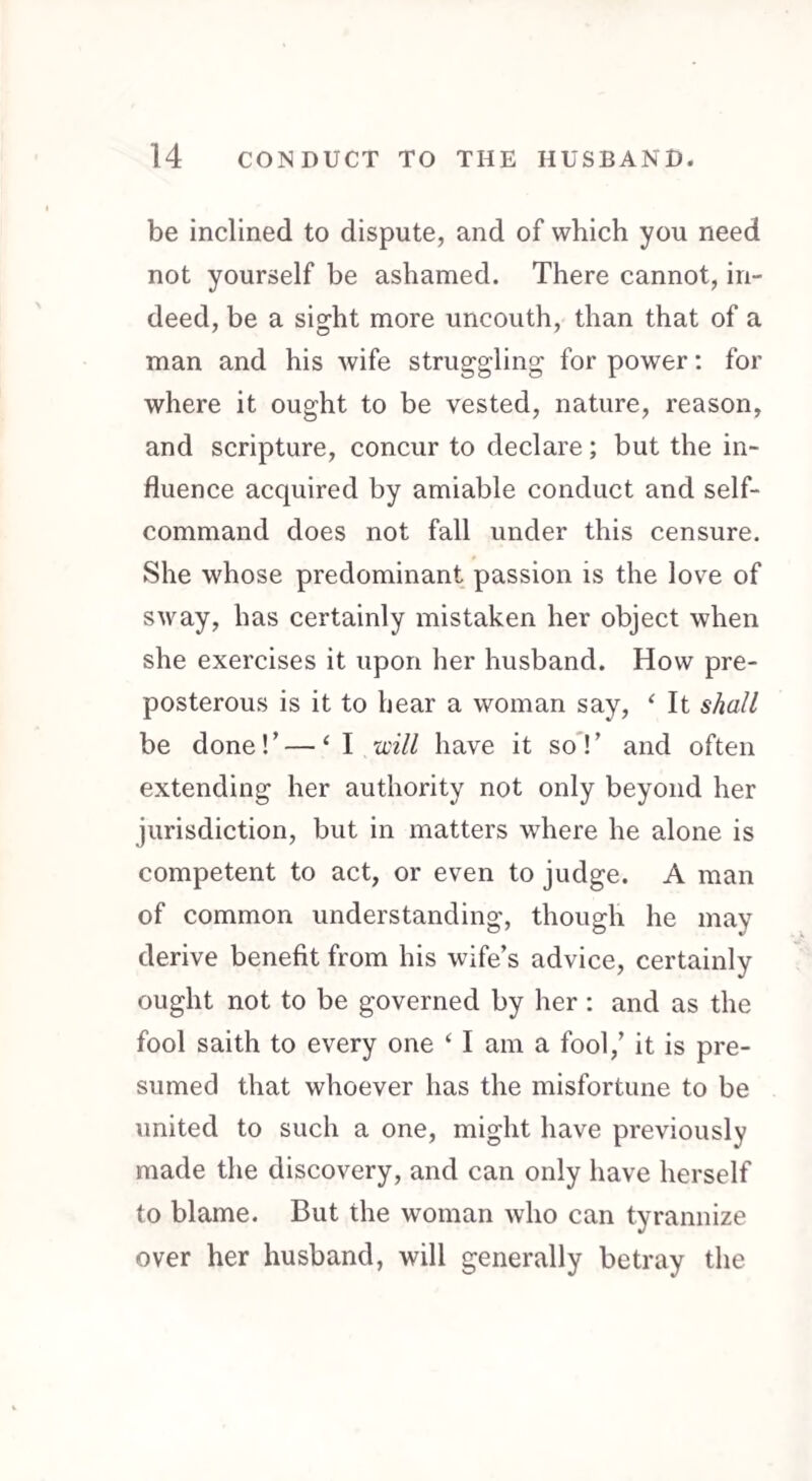 be inclined to dispute, and of which you need not yourself be ashamed. There cannot, in¬ deed, be a sight more uncouth, than that of a man and his wife struggling for power: for where it ought to be vested, nature, reason, and scripture, concur to declare; but the in¬ fluence acquired by amiable conduct and self- command does not fall under this censure. She whose predominant passion is the love of sway, has certainly mistaken her object when she exercises it upon her husband. How pre¬ posterous is it to hear a woman say, ‘ It shall be done! ’ — ‘I will have it so ! ’ and often extending her authority not only beyond her jurisdiction, but in matters where he alone is competent to act, or even to judge. A man of common understanding, though he may derive benefit from his wife’s advice, certainly ought not to be governed by her : and as the fool saith to every one ‘ I am a fool,’ it is pre¬ sumed that whoever has the misfortune to be united to such a one, might have previously made the discovery, and can only have herself to blame. But the woman who can tyrannize over her husband, will generally betray the