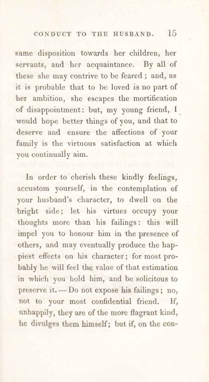 same disposition towards her children, her servants, and her acquaintance. By all of these she may contrive to be feared ; and, as it is probable that to be loved is no part of her ambition, she escapes the mortification of disappointment: but, my young friend, I would hope better things of you, and that to deserve and ensure the affections of your family is the virtuous satisfaction at which you continually aim. In order to cherish these kindly feelings, accustom yourself, in the contemplation of your husband’s character, to dwell on the bright side; let his virtues occupy your thoughts more than his failings: this will impel you to honour him in the presence of others, and may eventually produce the hap¬ piest effects on his character; for most pro¬ bably he will feel the value of that estimation in which you hold him, and be solicitous to preserve it. — Do not expose his failings; no, not to your most confidential friend. If, unhappily, they are of the more flagrant kind, he divulges them himself; but if, on the con-