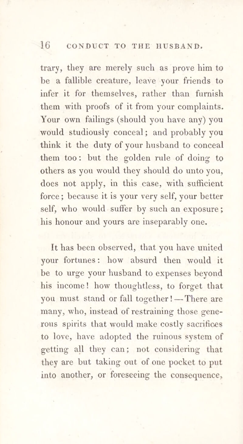 trary, they are merely such as prove him to be a fallible creature, leave your friends to infer it for themselves, rather than furnish them with proofs of it from your complaints. Your own failings (should you have any) you would studiously conceal; and probably you think it the duty of your husband to conceal them too: but the golden rule of doing to others as you would they should do unto you, does not apply, in this case, with sufficient force; because it is your very self, your better self, who would suffer by such an exposure; his honour and yours are inseparably one. It has been observed, that you have united your fortunes: how absurd then would it be to urge your husband to expenses beyond his income! how thoughtless, to forget that you must stand or fall together!—There are many, who, instead of restraining those gene¬ rous spirits that would make costly sacrifices to love, have adopted the ruinous system of getting all they can; not considering that they are but taking out of one pocket to put into another, or foreseeing the consequence,