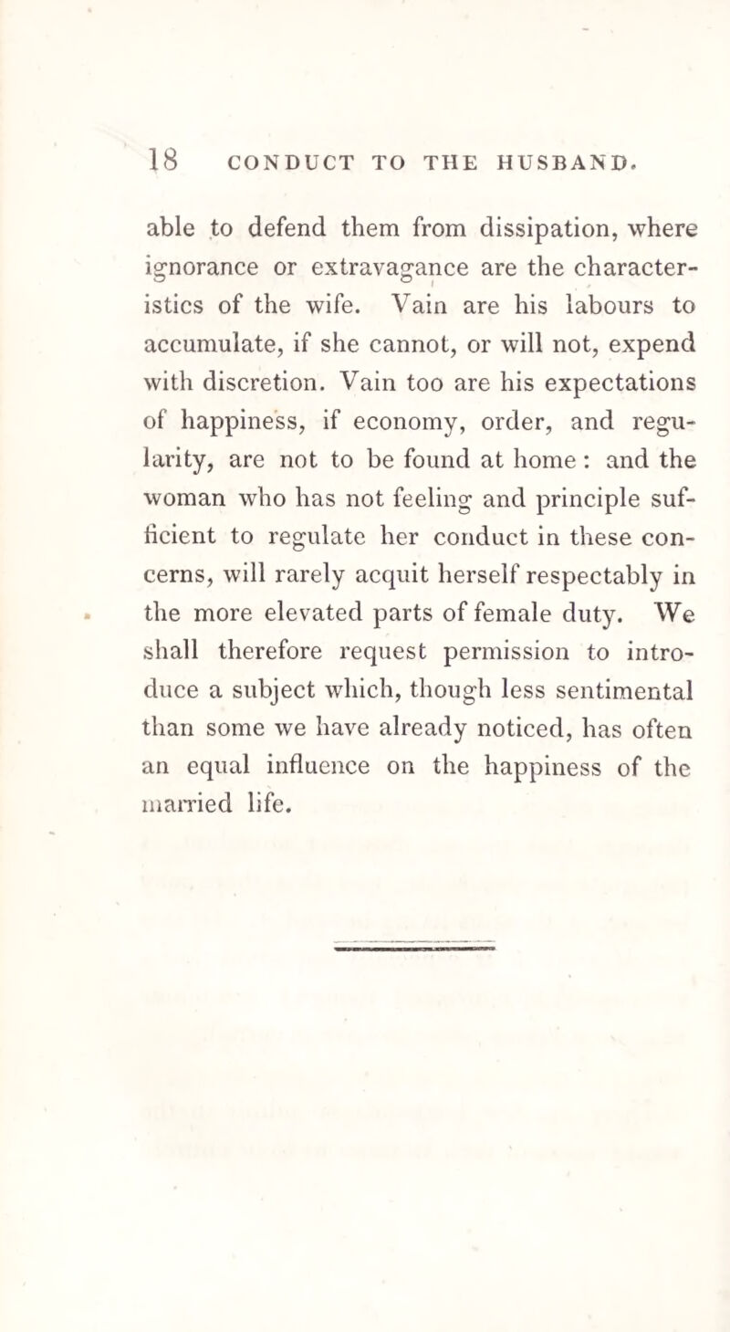 able to defend them from dissipation, where ignorance or extravagance are the character- istics of the wife. Vain are his labours to accumulate, if she cannot, or will not, expend with discretion. Vain too are his expectations of happiness, if economy, order, and regu¬ larity, are not to be found at home : and the woman who has not feeling and principle suf¬ ficient to regulate her conduct in these con¬ cerns, will rarely acquit herself respectably in the more elevated parts of female duty. We shall therefore request permission to intro¬ duce a subject which, though less sentimental than some we have already noticed, has often an equal influence on the happiness of the married life.