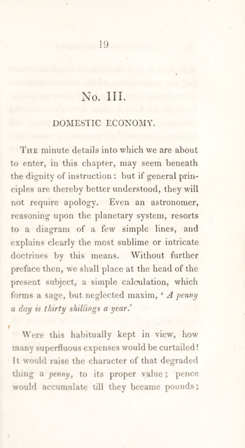 No. III. DOMESTIC ECONOMY. The minute details into which we are about to enter, in this chapter, may seem beneath the dignity of instruction : but if general prin¬ ciples are thereby better understood, they will not require apology. Even an astronomer, reasoning upon the planetary system, resorts to a diagram of a few simple lines, and explains clearly the most sublime or intricate doctrines by this means. Without further preface then, we shall place at the head of the present subject, a simple calculation, which forms a sage, but neglected maxim, ‘ A penny a day is thirty shillings a year.' i Were this habitually kept in view, how many superfluous expenses would be curtailed! It would raise the character of that degraded thing a penny, to its proper value ; pence would accumulate till they became pounds;