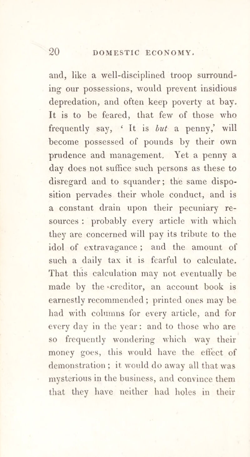 and, like a well-disciplined troop surround¬ ing our possessions, would prevent insidious depredation, and often keep poverty at bay. It is to be feared, that few of those who frequently say, ‘ It is but a penny,’ will become possessed of pounds by their own prudence and management. Yet a penny a day does not suffice such persons as these to disregard and to squander; the same dispo¬ sition pervades their whole conduct, and is a constant drain upon their pecuniary re¬ sources : probably every article with which they are concerned will pay its tribute to the idol of extravagance ; and the amount of such a daily tax it is fearful to calculate. That this calculation may not eventually be made by the -creditor, an account book is earnestly recommended ; printed ones may be had with columns for every article, and for every day in the year: and to those who are so frequently wondering which way their money goes, this would have the effect of demonstration ; it would do away all that was mysterious in the business, and convince them that they have neither had holes in their