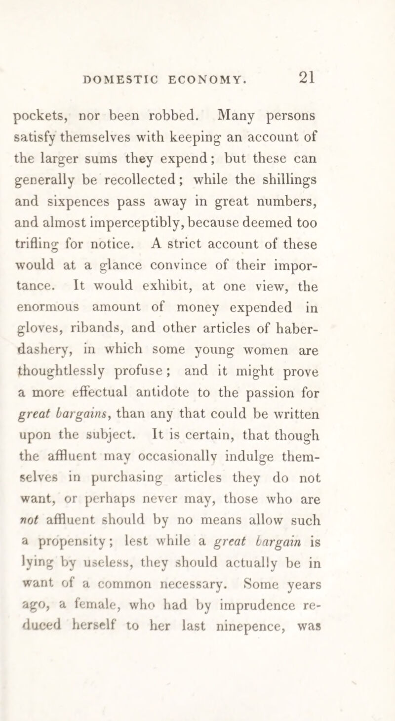 pockets, nor been robbed. Many persons satisfy themselves with keeping an account of the larger sums they expend; but these can generally be recollected; while the shillings and sixpences pass away in great numbers, and almost imperceptibly, because deemed too trifling for notice. A strict account of these would at a glance convince of their impor¬ tance. It would exhibit, at one view, the enormous amount of money expended in gloves, ribands, and other articles of haber¬ dashery, in which some young women are thoughtlessly profuse ; and it might prove a more effectual antidote to the passion for great bargains, than any that could be written upon the subject. It is certain, that though the affluent may occasionally indulge them¬ selves in purchasing articles they do not want, or perhaps never may, those who are not affluent should by no means allow such a propensity; lest while a great bargain is lying by useless, they should actually be in want of a common necessary. Some years ago, a female, who had by imprudence re¬ duced herself to her last ninepence, was