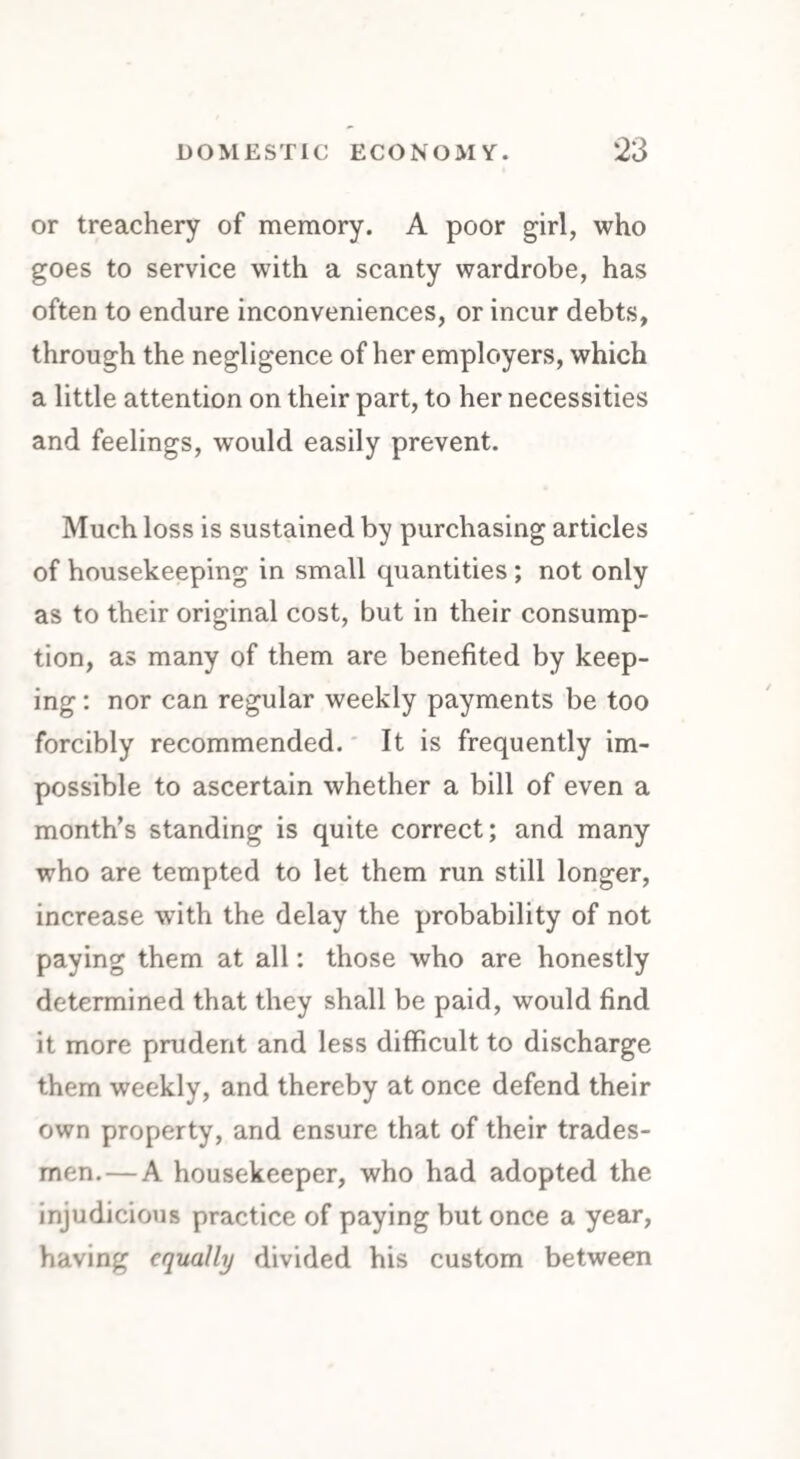 or treachery of memory. A poor girl, who goes to service with a scanty wardrobe, has often to endure inconveniences, or incur debts, through the negligence of her employers, which a little attention on their part, to her necessities and feelings, would easily prevent. Much loss is sustained by purchasing articles of housekeeping in small quantities ; not only as to their original cost, but in their consump¬ tion, as many of them are benefited by keep¬ ing : nor can regular weekly payments be too forcibly recommended. It is frequently im¬ possible to ascertain whether a bill of even a month’s standing is quite correct; and many who are tempted to let them run still longer, increase with the delay the probability of not paying them at all: those who are honestly determined that they shall be paid, would find it more prudent and less difficult to discharge them weekly, and thereby at once defend their own property, and ensure that of their trades¬ men.— A housekeeper, who had adopted the injudicious practice of paying but once a year, having equally divided his custom between