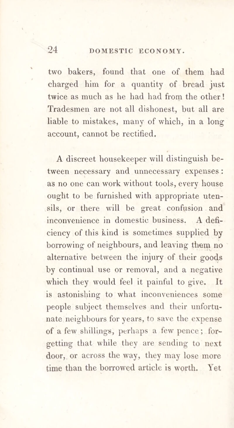 two bakers, found that one of them had charged him for a quantity of bread just twice as much as he had had from the other! Tradesmen are not all dishonest, but all are liable to mistakes, many of which, in a long account, cannot be rectified. 9 A discreet housekeeper will distinguish be¬ tween necessary and unnecessary expenses : as no one can work without tools, every house ought to be furnished with appropriate uten¬ sils, or there will be great confusion and inconvenience in domestic business. A defi¬ ciency of this kind is sometimes supplied by borrowing of neighbours, and leaving them no alternative between the injury of their goods by continual use or removal, and a negative which they would feel it painful to give. It is astonishing to what inconveniences some people subject themselves and their unfortu¬ nate neighbours for years, to save the expense of a few shillings, perhaps a few pence; for¬ getting that while they are sending to next door, or across the way, they may lose more time than the borrowed article is worth. Yet