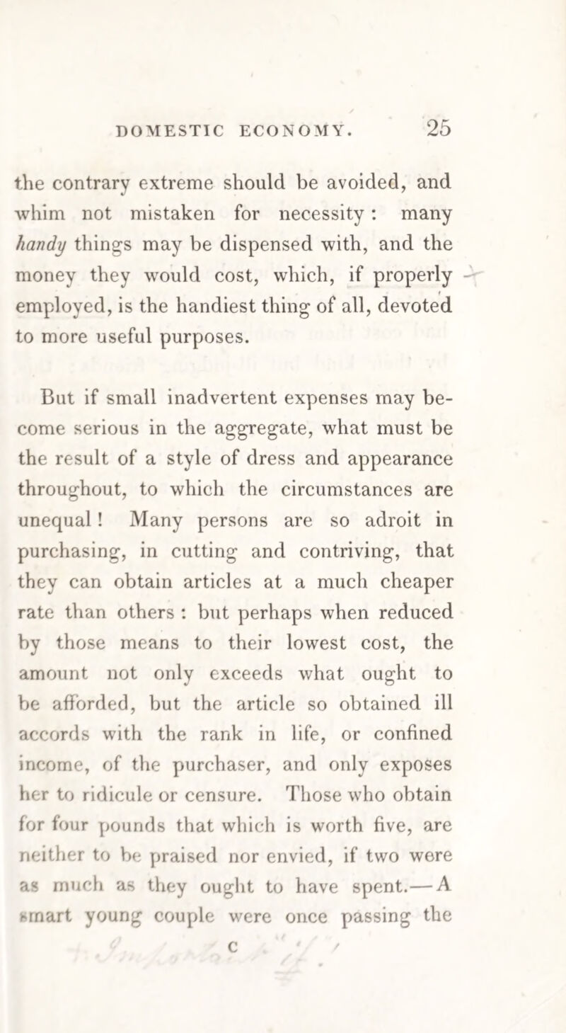 the contrary extreme should be avoided, and whim not mistaken for necessity: many handy things may be dispensed with, and the money they would cost, which, if properly employed, is the handiest thing of all, devoted to more useful purposes. But if small inadvertent expenses may be¬ come serious in the aggregate, what must be the result of a style of dress and appearance throughout, to which the circumstances are unequal! Many persons are so adroit in purchasing, in cutting and contriving, that they can obtain articles at a much cheaper rate than others : but perhaps when reduced by those means to their lowest cost, the amount not only exceeds what ought to be afforded, but the article so obtained ill accords with the rank in life, or confined income, of the purchaser, and only exposes her to ridicule or censure. Those who obtain for four pounds that which is worth five, are neither to be praised nor envied, if two were as much as they ought to have spent.— A smart young couple were once passing the c ' /