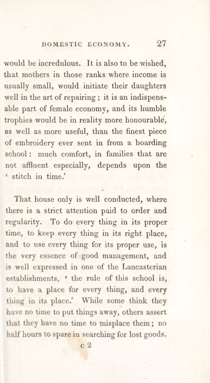 would be incredulous. It is also to be wished, that mothers in those ranks where income is usually small, would initiate their daughters well in the art of repairing ; it is an indispens¬ able part of female economy, and its humble trophies would be in reality more honourable, as well as more useful, than the finest piece of embroidery ever sent in from a boarding school: much comfort, in families that are not affluent especially, depends upon the 1 stitch in time/ \ That house only is well conducted, where there is a strict attention paid to order and regularity. To do every thing in its proper time, to keep every thing in its right place, and to use every thing for its proper use, is the very essence of good management, and is well expressed in one of the Lancasterian establishments, ‘ the rule of this school is, to have a place for every thing, and every thing in its place/ While some think they have no time to put things away, others assert that they have no time to misplace them; no half hours to spare in searching for lost goods. c 2