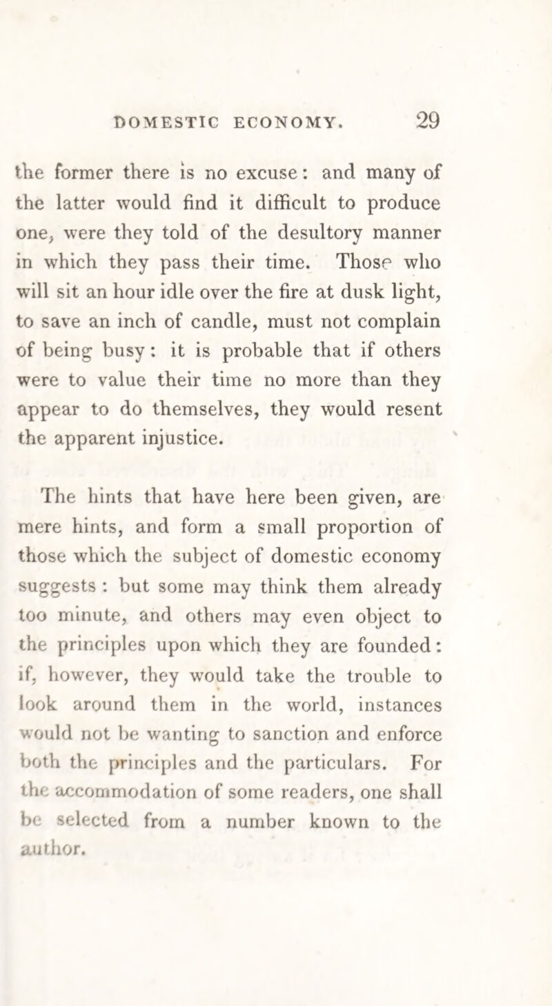 the former there is no excuse: and many of the latter would find it difficult to produce one, were they told of the desultory manner in which they pass their time. Those who will sit an hour idle over the fire at dusk light, to save an inch of candle, must not complain of being busy: it is probable that if others were to value their time no more than they appear to do themselves, they would resent the apparent injustice. The hints that have here been given, are mere hints, and form a small proportion of those which the subject of domestic economy suggests : but some may think them already too minute, and others may even object to the principles upon which they are founded: if, however, they would take the trouble to look around them in the world, instances would not be wanting to sanction and enforce both the principles and the particulars. For the accommodation of some readers, one shall be selected from a number known to the author.