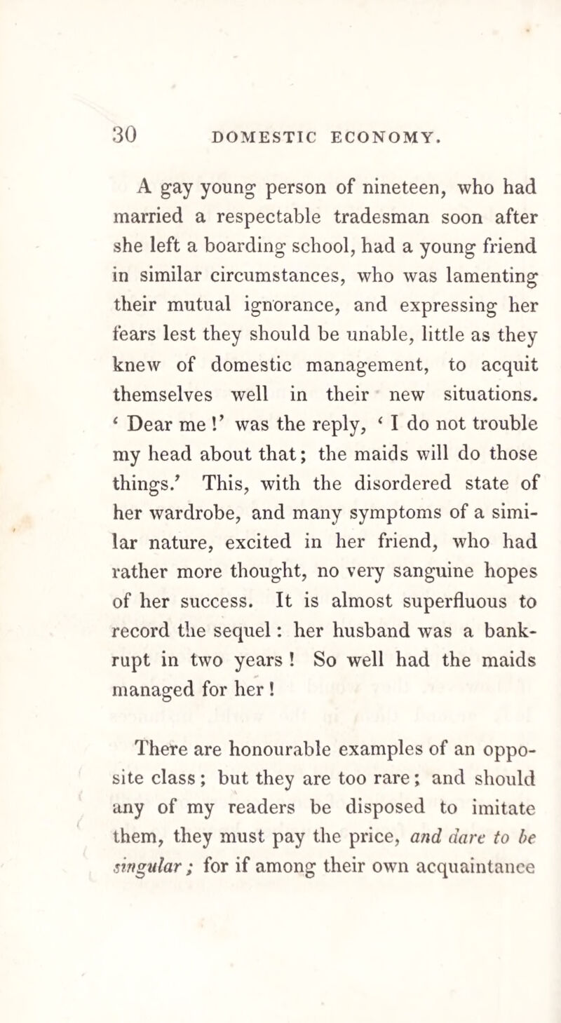 A gay young person of nineteen, who had married a respectable tradesman soon after she left a boarding school, had a young friend in similar circumstances, who was lamenting their mutual ignorance, and expressing her fears lest they should be unable, little as they knew of domestic management, to acquit themselves well in their new situations. 1 Dear me V was the reply, < I do not trouble my head about that; the maids will do those things/ This, with the disordered state of her wardrobe, and many symptoms of a simi¬ lar nature, excited in her friend, who had rather more thought, no very sanguine hopes of her success. It is almost superfluous to record the sequel: her husband was a bank¬ rupt in two years ! So well had the maids managed for her! There are honourable examples of an oppo¬ site class ; but they are too rare; and should any of my readers be disposed to imitate them, they must pay the price, and dare to be singular ; for if among their own acquaintance