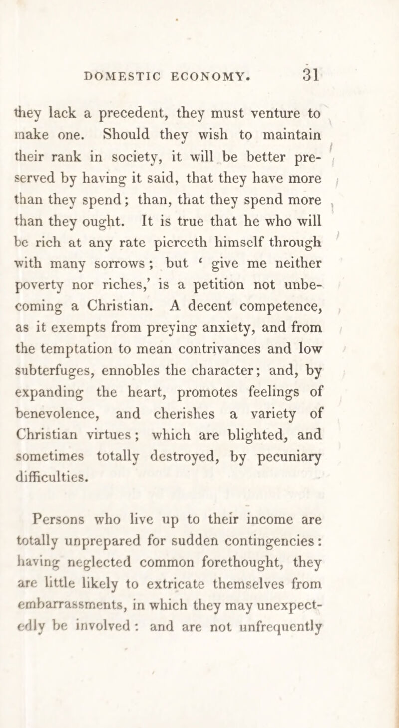 they lack a precedent, they must venture to make one. Should they wish to maintain their rank in society, it will be better pre¬ served by having it said, that they have more than they spend; than, that they spend more than they ought. It is true that he who will be rich at any rate pierceth himself through with many sorrows ; but ‘ give me neither poverty nor riches,’ is a petition not unbe¬ coming a Christian. A decent competence, as it exempts from preying anxiety, and from the temptation to mean contrivances and low subterfuges, ennobles the character; and, by expanding the heart, promotes feelings of benevolence, and cherishes a variety of Christian virtues; which are blighted, and sometimes totally destroyed, by pecuniary difficulties. Persons who live up to their income are totally unprepared for sudden contingencies: having neglected common forethought, they are little likely to extricate themselves from embarrassments, in which they may unexpect¬ edly be involved : and are not unfrequently