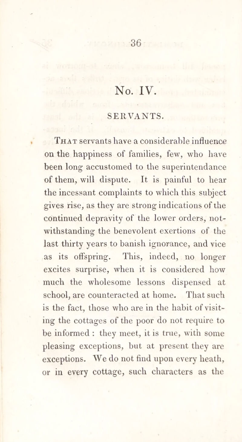 No. IV. SERVANTS. That servants have a considerable influence on the happiness of families, few, who have been long accustomed to the superintendance of them, will dispute. It is painful to hear the incessant complaints to which this subject gives rise, as they are strong indications of the continued depravity of the lower orders, not¬ withstanding the benevolent exertions of the last thirty years to banish ignorance, and vice as its offspring. This, indeed, no longer excites surprise, when it is considered how much the wholesome lessons dispensed at school, are counteracted at home. That such is the fact, those who are in the habit of visit¬ ing the cottages of the poor do not require to be informed : they meet, it is true, with some pleasing exceptions, but at present they are exceptions. We do not find upon every heath, or in every cottage, such characters as the