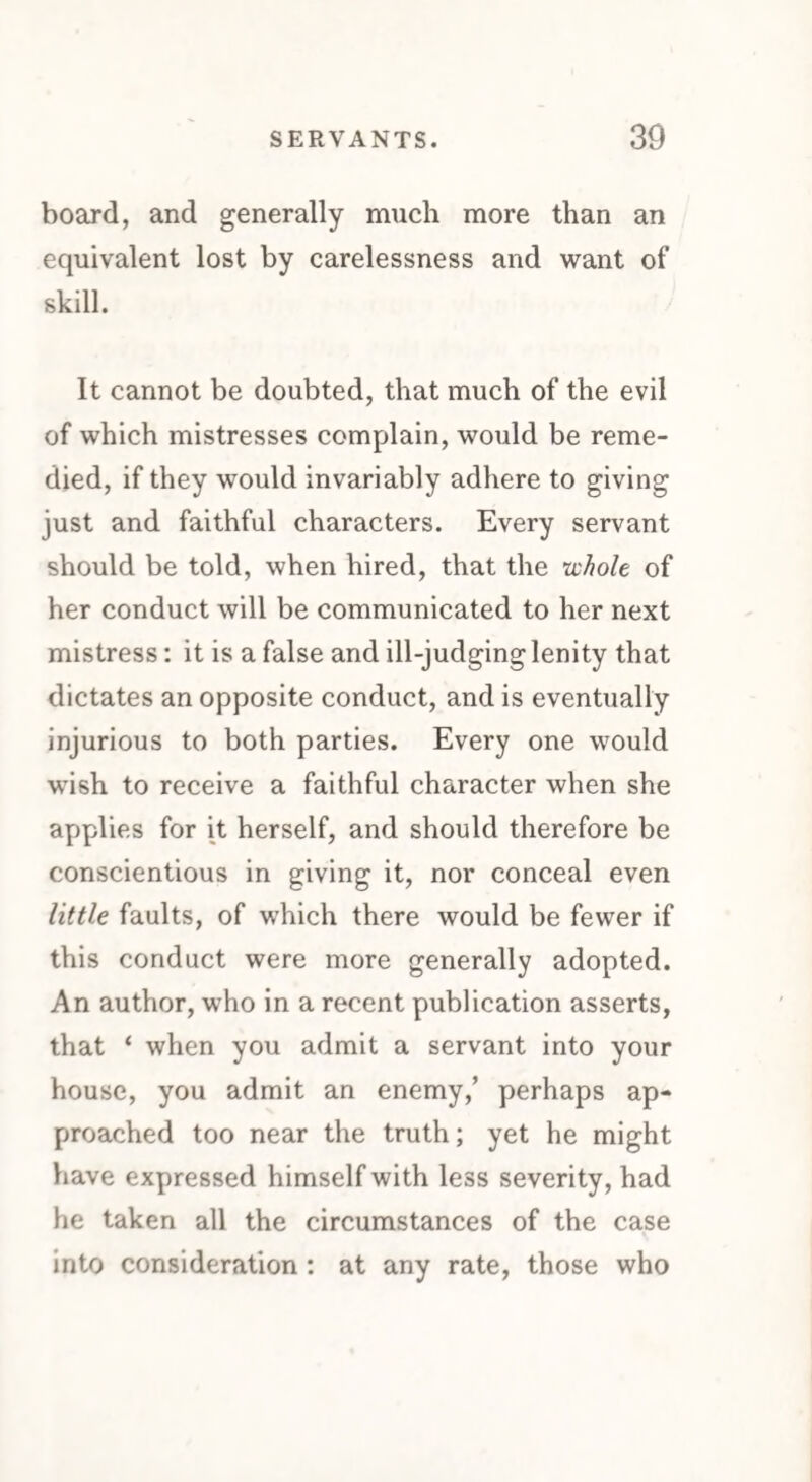 board, and generally much more than an equivalent lost by carelessness and want of skill. It cannot be doubted, that much of the evil of which mistresses complain, would be reme¬ died, if they would invariably adhere to giving just and faithful characters. Every servant should be told, when hired, that the whole of her conduct will be communicated to her next mistress: it is a false and ill-judginglenity that dictates an opposite conduct, and is eventually injurious to both parties. Every one would wish to receive a faithful character when she applies for it herself, and should therefore be conscientious in giving it, nor conceal even little faults, of which there would be fewer if this conduct were more generally adopted. An author, who in a recent publication asserts, that ‘ when you admit a servant into your house, you admit an enemy,’ perhaps ap¬ proached too near the truth; yet he might have expressed himself with less severity, had he taken all the circumstances of the case into consideration : at any rate, those who