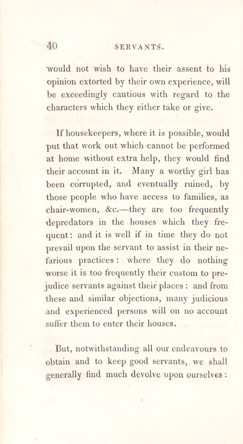 would not wish to have their assent to his opinion extorted by their own experience, will be exceedingly cautious with regard to the characters which they either take or give. If housekeepers, where it is possible, would put that work out which cannot be performed at home without extra help, they would find their account in it. Many a worthy girl has been corrupted, and eventually ruined, by those people who have access to families, as chair-women, &c.—they are too frequently depredators in the houses which they fre¬ quent : and it is well if in time they do not prevail upon the servant to assist in their ne¬ farious practices : where they do nothing worse it is too frequently their custom to pre¬ judice servants against their places : and from these and similar objections, many judicious and experienced persons will on no account suffer them to enter their houses. But, notwithstanding all our endeavours to obtain and to keep good servants, we shall generally find much devolve upon ourselves: