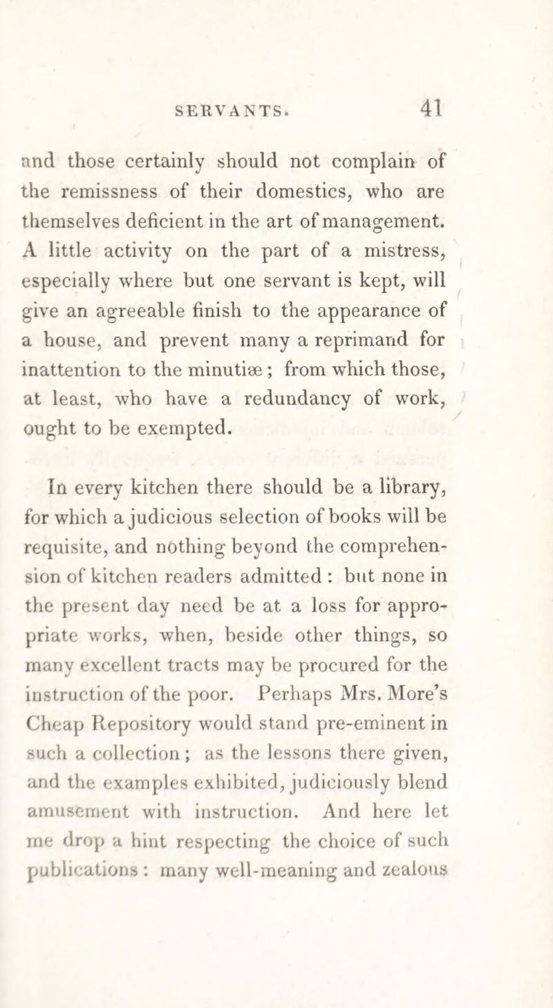 and those certainly should not complain of the remissness of their domestics, who are themselves deficient in the art of management. A little activity on the part of a mistress, especially where but one servant is kept, will give an agreeable finish to the appearance of a house, and prevent many a reprimand for inattention to the minutiae ; from which those, at least, who have a redundancy of work, ought to be exempted. In every kitchen there should be a library, for which a judicious selection of books will be requisite, and nothing beyond the comprehen¬ sion of kitchen readers admitted : but none in the present day need be at a loss for appro¬ priate works, when, beside other things, so many excellent tracts may be procured for the instruction of the poor. Perhaps Mrs. More’s Cheap Repository would stand pre-eminent in such a collection; as the lessons there given, and the examples exhibited, judiciously blend amusement with instruction. And here let me drop a hint respecting the choice of such publications : many well-meaning and zealous