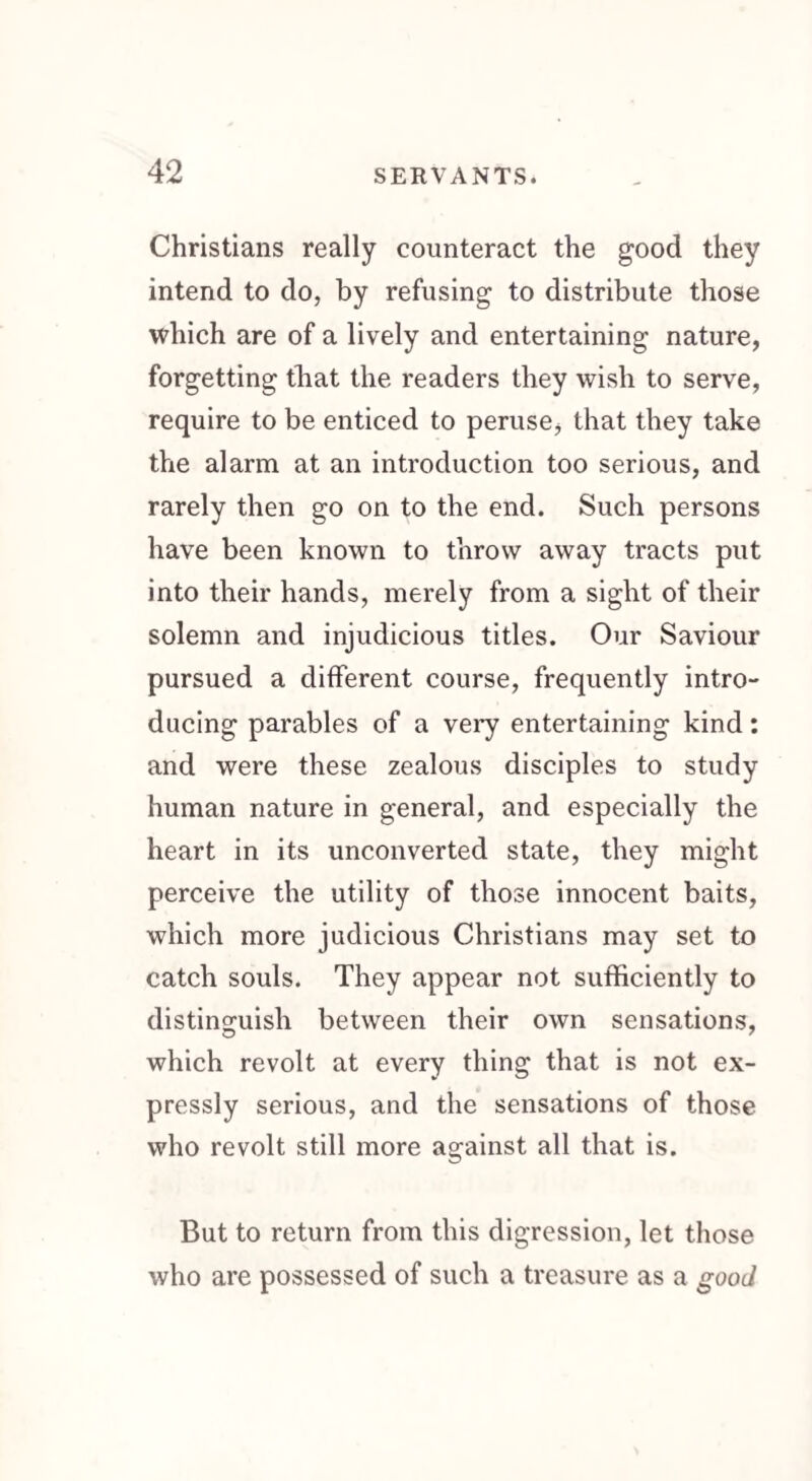 Christians really counteract the good they intend to do, by refusing to distribute those which are of a lively and entertaining nature, forgetting that the readers they wish to serve, require to be enticed to peruse, that they take the alarm at an introduction too serious, and rarely then go on to the end. Such persons have been known to throw away tracts put into their hands, merely from a sight of their solemn and injudicious titles. Our Saviour pursued a different course, frequently intro¬ ducing parables of a very entertaining kind: and were these zealous disciples to study human nature in general, and especially the heart in its unconverted state, they might perceive the utility of those innocent baits, which more judicious Christians may set to catch souls. They appear not sufficiently to distinguish between their own sensations, which revolt at every thing that is not ex¬ pressly serious, and the sensations of those who revolt still more against all that is. But to return from this digression, let those who are possessed of such a treasure as a good