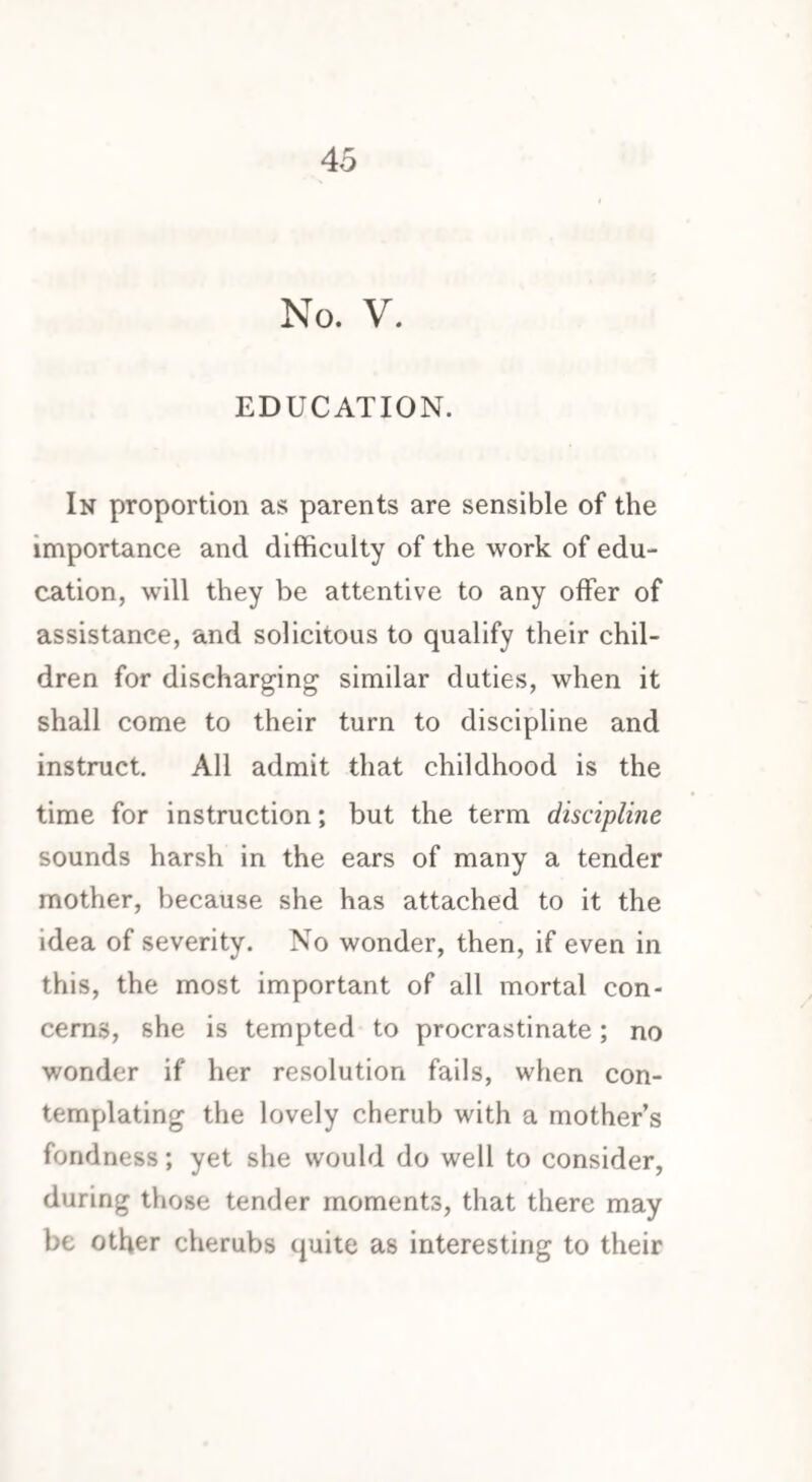 No. V. EDUCATION. In proportion as parents are sensible of the importance and difficulty of the work of edu¬ cation, will they be attentive to any offer of assistance, and solicitous to qualify their chil¬ dren for discharging similar duties, when it shall come to their turn to discipline and instruct. All admit that childhood is the time for instruction; but the term discipline sounds harsh in the ears of many a tender mother, because she has attached to it the idea of severity. No wonder, then, if even in this, the most important of all mortal con¬ cerns, she is tempted to procrastinate; no wonder if her resolution fails, when con¬ templating the lovely cherub with a mother’s fondness; yet she would do well to consider, during those tender moments, that there may be other cherubs quite as interesting to their