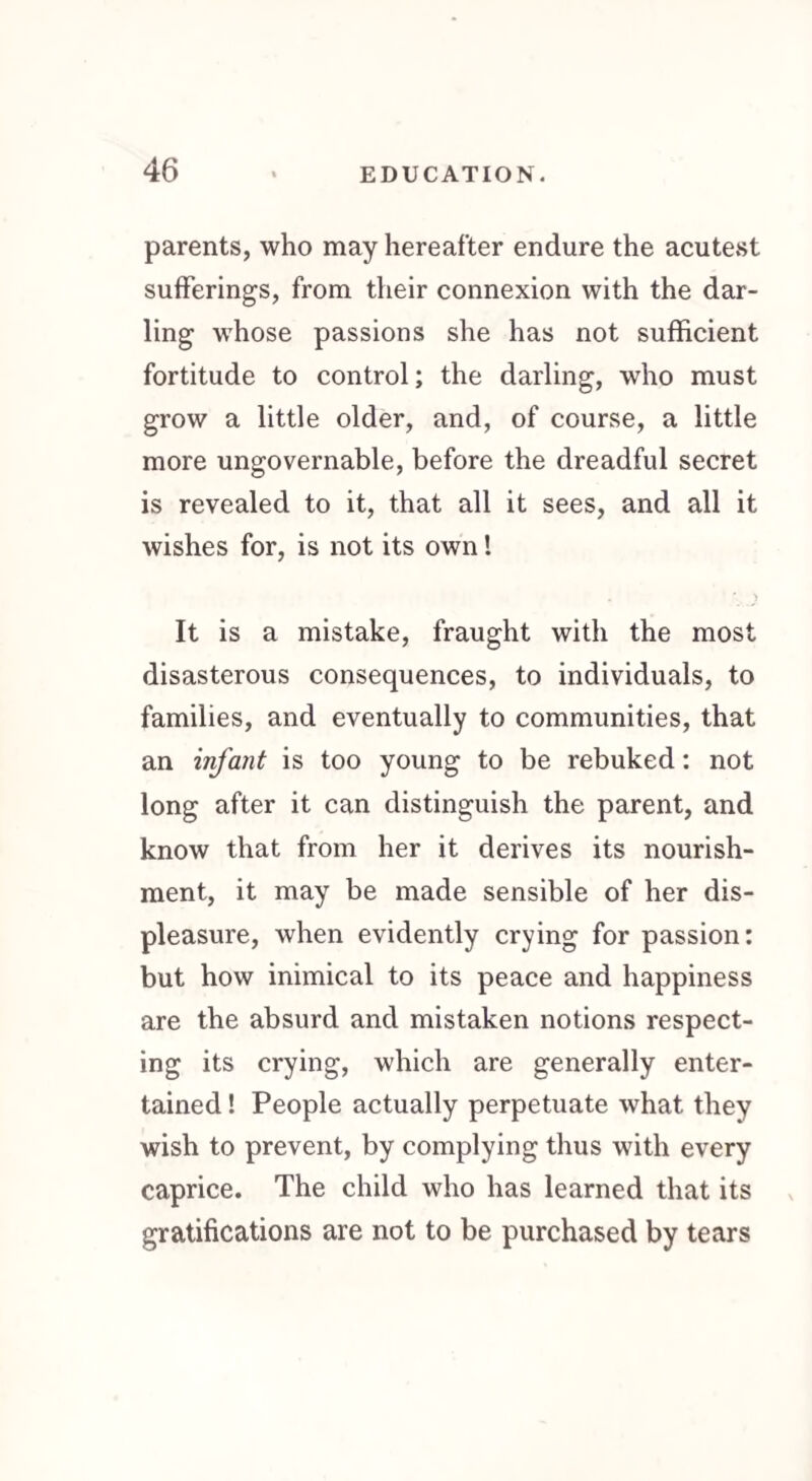 parents, who may hereafter endure the acutest sufferings, from their connexion with the dar¬ ling whose passions she has not sufficient fortitude to control; the darling, who must grow a little older, and, of course, a little more ungovernable, before the dreadful secret is revealed to it, that all it sees, and all it wishes for, is not its own! * * ) It is a mistake, fraught with the most disasterous consequences, to individuals, to families, and eventually to communities, that an infant is too young to be rebuked: not long after it can distinguish the parent, and know that from her it derives its nourish¬ ment, it may be made sensible of her dis¬ pleasure, when evidently crying for passion: but how inimical to its peace and happiness are the absurd and mistaken notions respect¬ ing its crying, which are generally enter¬ tained ! People actually perpetuate what they wish to prevent, by complying thus with every caprice. The child who has learned that its gratifications are not to be purchased by tears