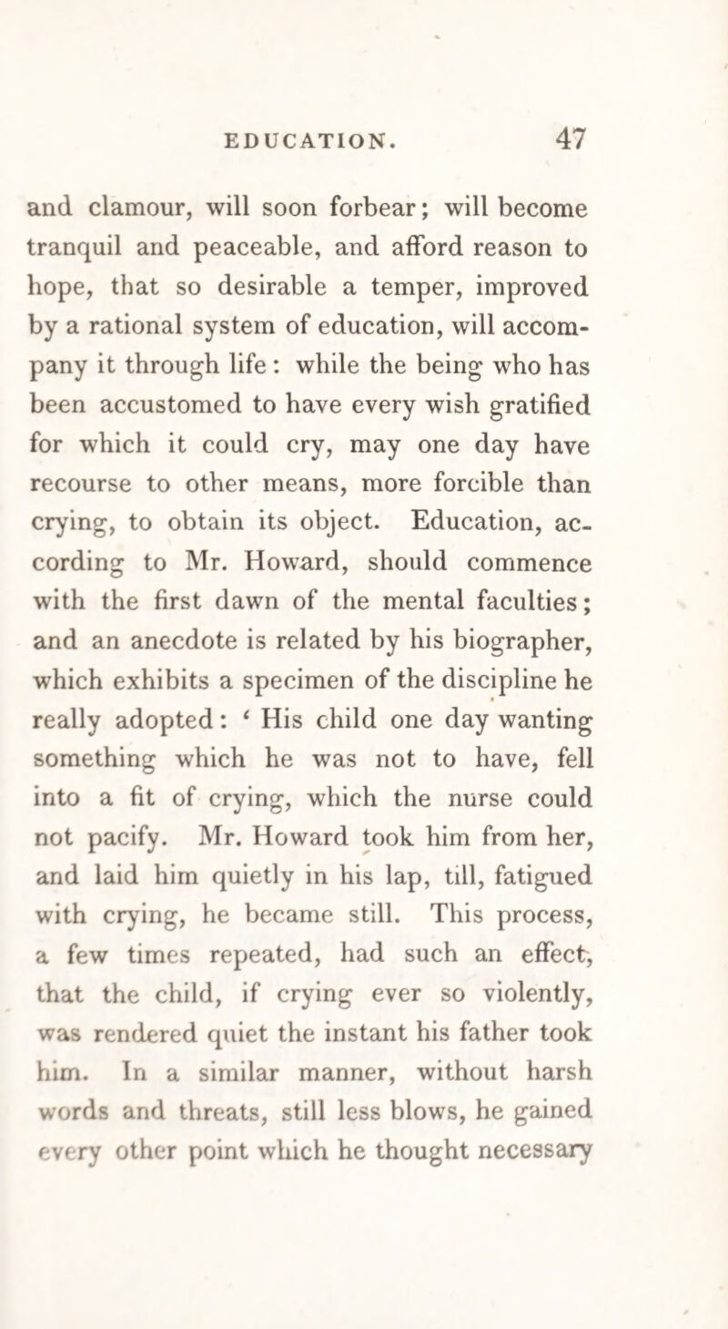 and clamour, will soon forbear; will become tranquil and peaceable, and afford reason to hope, that so desirable a temper, improved by a rational system of education, will accom¬ pany it through life : while the being who has been accustomed to have every wish gratified for which it could cry, may one day have recourse to other means, more forcible than crying, to obtain its object. Education, ac¬ cording to Mr. Howard, should commence with the first dawn of the mental faculties; and an anecdote is related by his biographer, which exhibits a specimen of the discipline he really adopted: ‘ His child one day wanting something which he was not to have, fell into a fit of crying, which the nurse could not pacify. Mr. Howard took him from her, and laid him quietly in his lap, till, fatigued with crying, he became still. This process, a few times repeated, had such an effect, that the child, if crying ever so violently, was rendered quiet the instant his father took him. In a similar manner, without harsh words and threats, still less blows, he gained every other point which he thought necessary