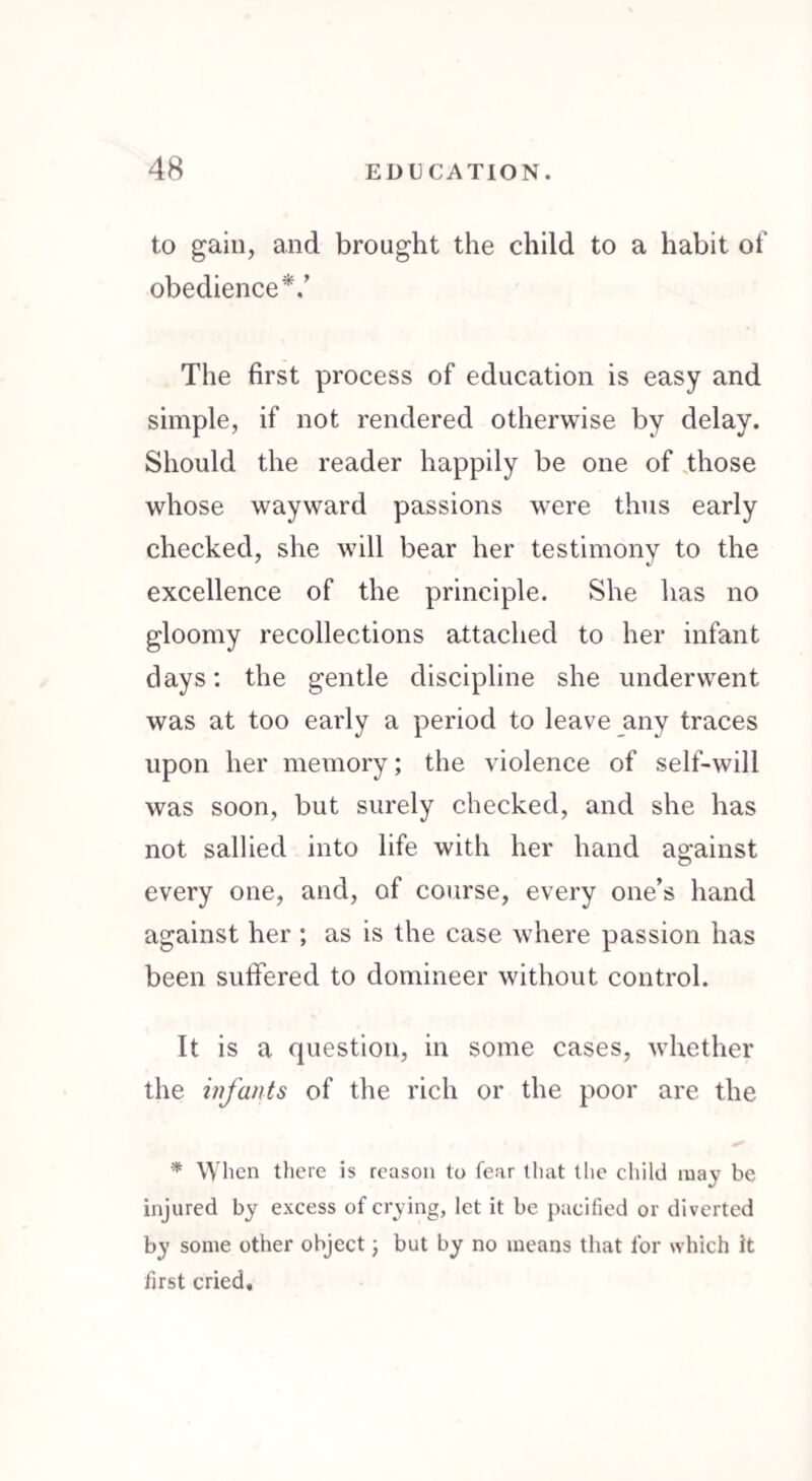 to gain, and brought the child to a habit of obedience*.’ The first process of education is easy and simple, if not rendered otherwise by delay. Should the reader happily be one of those whose wayward passions were thus early checked, she will bear her testimony to the excellence of the principle. She has no gloomy recollections attached to her infant days: the gentle discipline she underwent was at too early a period to leave any traces upon her memory; the violence of self-will was soon, but surely checked, and she has not sallied into life with her hand ag-ainst every one, and, of course, every one’s hand against her ; as is the case where passion has been suffered to domineer without control. It is a question, in some cases, whether the infants of the rich or the poor are the * When there is reason to fear that the child may be injured by excess of crying, let it be pacified or diverted by some other object; but by no means that for which it first cried.
