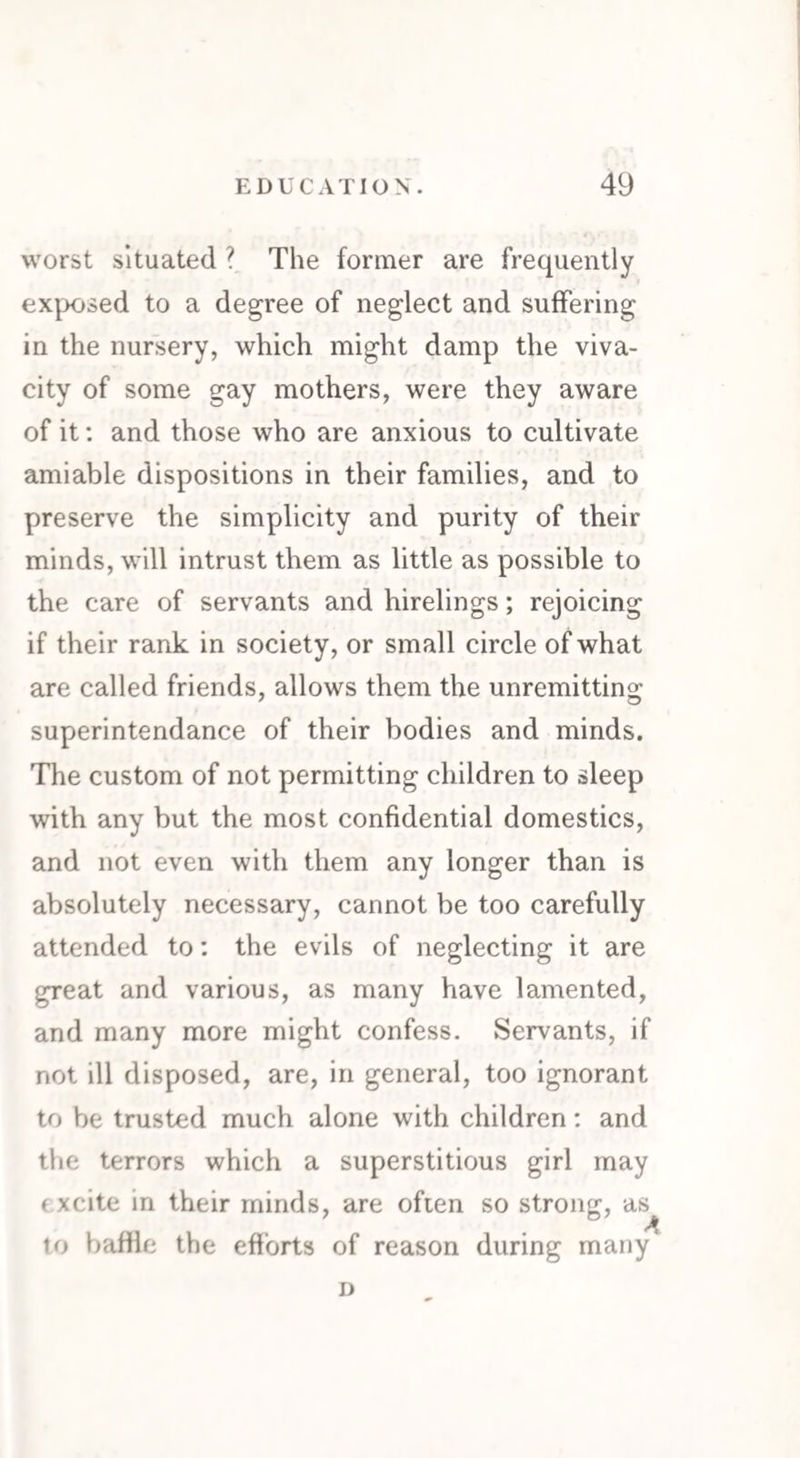 worst situated ? The former are frequently exposed to a degree of neglect and suffering in the nursery, which might damp the viva¬ city of some gay mothers, were they aware of it: and those who are anxious to cultivate amiable dispositions in their families, and to preserve the simplicity and purity of their minds, will intrust them as little as possible to the care of servants and hirelings; rejoicing if their rank in society, or small circle of what are called friends, allows them the unremitting superintendance of their bodies and minds. The custom of not permitting children to sleep with any but the most confidential domestics, and not even with them any longer than is absolutely necessary, cannot be too carefully attended to: the evils of neglecting it are great and various, as many have lamented, and many more might confess. Servants, if not ill disposed, are, in general, too ignorant to be trusted much alone with children: and the terrors which a superstitious girl may excite in their minds, are often so strong, as to baffle the efforts of reason during many D