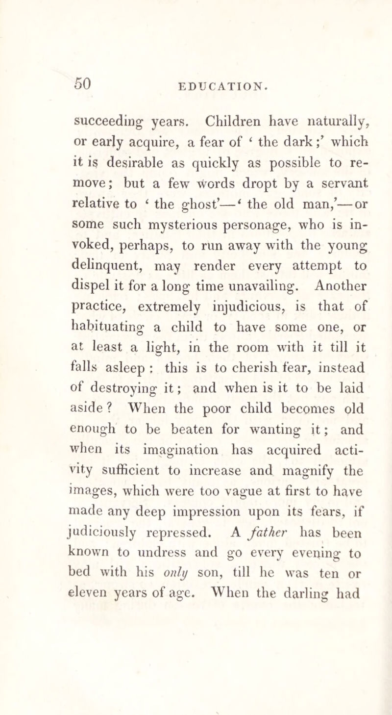 succeeding years. Children have naturally, or early acquire, a fear of 1 the dark ;* which it is desirable as quickly as possible to re¬ move; but a few words dropt by a servant relative to 4 the ghost’—‘ the old man/—or some such mysterious personage, who is in¬ voked, perhaps, to run away with the young delinquent, may render every attempt to dispel it for a long time unavailing. Another practice, extremely injudicious, is that of habituating a child to have some one, or at least a light, in the room with it till it falls asleep : this is to cherish fear, instead of destroying it; and when is it to be laid aside ? When the poor child becomes old enough to be beaten for wanting it; and when its imagination has acquired acti¬ vity sufficient to increase and magnify the images, which were too vague at first to have made any deep impression upon its fears, if judiciously repressed. A father has been known to undress and go every evening to bed with his only son, till he was ten or eleven years of age. When the darling had