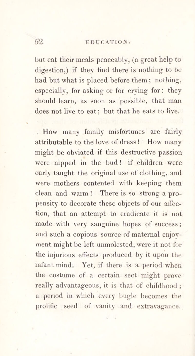 but eat their meals peaceably, (a great help to digestion,) if they find there is nothing to be had but what is placed before them ; nothing, especially, for asking or for crying for: they should learn, as soon as possible, that man does not live to eat; but that he eats to live. How many family misfortunes are fairly attributable to the love of dress! How many might be obviated if this destructive passion were nipped in the bud ! if children were early taught the original use of clothing, and were mothers contented with keeping them clean and warm ! There is so strong a pro¬ pensity to decorate these objects of our affec¬ tion, that an attempt to eradicate it is not made with very sanguine hopes of success; and such a copious source of maternal enjoy¬ ment might be left unmolested, were it not for the injurious effects produced by it upon the infant mind. Yet, if there is a period when the costume of a certain sect might prove really advantageous, it is that of childhood ; a period in which every bugle becomes the prolific seed of vanity and extravagance.