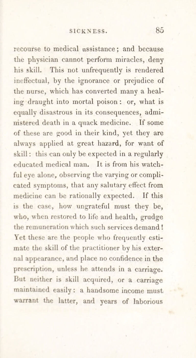 recourse to medical assistance; and because the physician cannot perform miracles, deny his skill. This not unfrequently is rendered ineffectual, by the ignorance or prejudice of the nurse, which has converted many a heal¬ ing draught into mortal poison : or, what is equally disastrous in its consequences, admi¬ nistered death in a quack medicine. If some of these are good in their kind, yet they are always applied at great hazard, for want of skill: this can only be expected in a regularly educated medical man. It is from his watch¬ ful eye alone, observing the varying or compli¬ cated symptoms, that any salutary effect from medicine can be rationally expected. If this is the case, how ungrateful must they be, who, when restored to life and health, grudge the remuneration which such services demand! Yet these are the people who frequently esti¬ mate the skill of the practitioner by his exter¬ nal appearance, and place no confidence in the prescription, unless he attends in a carriage. But neither is skill acquired, or a carriage maintained easily: a handsome income must warrant the latter, and years of laborious