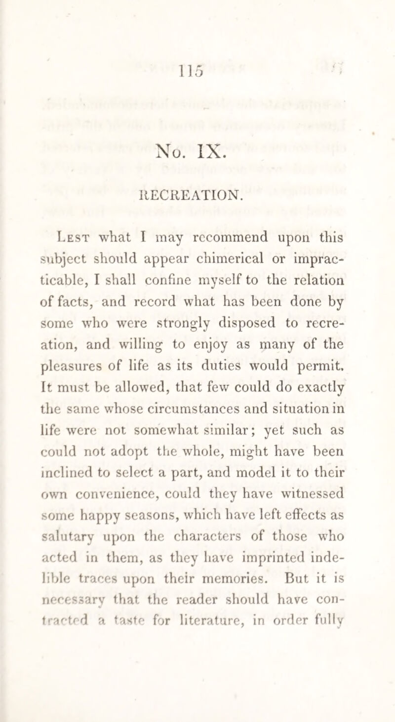 H5 No. IX. RECREATION. Lest what I may recommend upon this subject should appear chimerical or imprac¬ ticable, I shall confine myself to the relation of facts, and record what has been done by some who were strongly disposed to recre¬ ation, and willing to enjoy as many of the pleasures of life as its duties would permit. It must be allowed, that few could do exactly the same whose circumstances and situation in life were not somewhat similar; yet such as could not adopt the whole, might have been inclined to select a part, and model it to their own convenience, could they have witnessed some happy seasons, which have left effects as salutary upon the characters of those who acted in them, as they have imprinted inde¬ lible traces upon their memories. But it is necessary that the reader should have con¬ tracted a taste for literature, in order fully