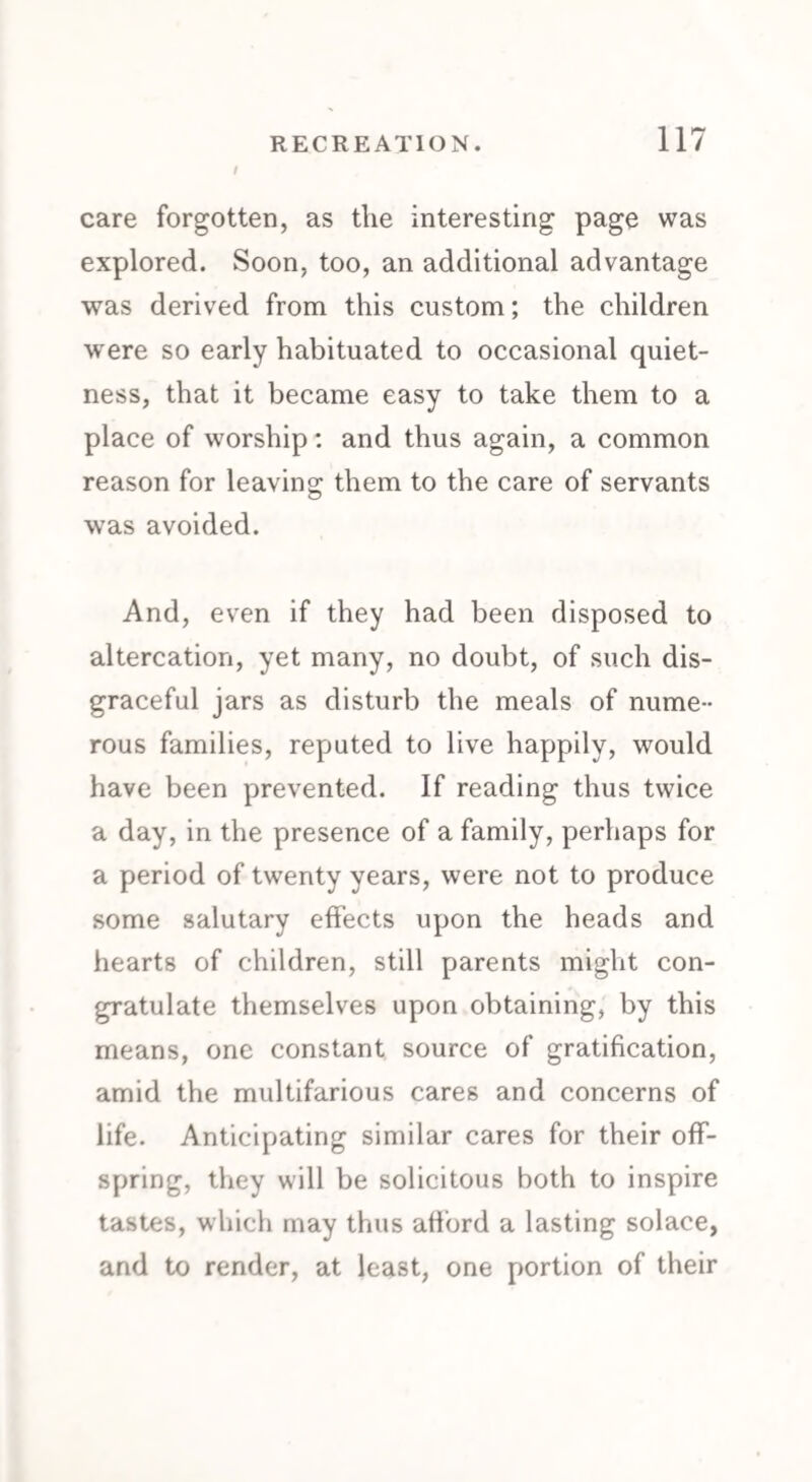 care forgotten, as the interesting page was explored. Soon, too, an additional advantage was derived from this custom; the children were so early habituated to occasional quiet¬ ness, that it became easy to take them to a place of worship: and thus again, a common reason for leaving them to the care of servants was avoided. And, even if they had been disposed to altercation, yet many, no doubt, of such dis¬ graceful jars as disturb the meals of nume¬ rous families, reputed to live happily, would have been prevented. If reading thus twice a day, in the presence of a family, perhaps for a period of twenty years, were not to produce some salutary effects upon the heads and hearts of children, still parents might con¬ gratulate themselves upon obtaining, by this means, one constant source of gratification, amid the multifarious cares and concerns of life. Anticipating similar cares for their off¬ spring, they will be solicitous both to inspire tastes, which may thus afford a lasting solace, and to render, at least, one portion of their