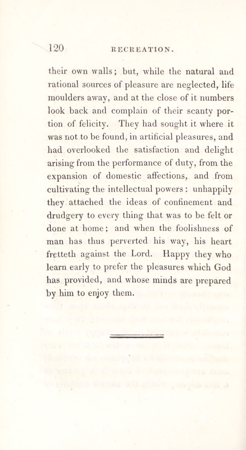 their own walls; but, while the natural and rational sources of pleasure are neglected, life moulders away, and at the close of it numbers look back and complain of their scanty por¬ tion of felicity. They had sought it where it was not to be found, in artificial pleasures, and had overlooked the satisfaction and delight arising from the performance of duty, from the expansion of domestic affections, and from cultivating the intellectual powers : unhappily they attached the ideas of confinement and drudgery to every thing that was to be felt or done at home; and when the foolishness of man has thus perverted his way, his heart fretteth against the Lord. Happy they who learn early to prefer the pleasures which God has provided, and whose minds are prepared by him to enjoy them.